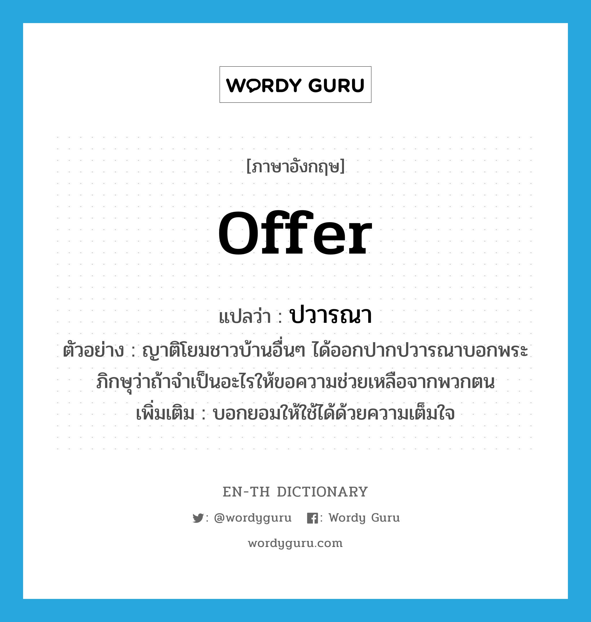 offer แปลว่า?, คำศัพท์ภาษาอังกฤษ offer แปลว่า ปวารณา ประเภท V ตัวอย่าง ญาติโยมชาวบ้านอื่นๆ ได้ออกปากปวารณาบอกพระภิกษุว่าถ้าจำเป็นอะไรให้ขอความช่วยเหลือจากพวกตน เพิ่มเติม บอกยอมให้ใช้ได้ด้วยความเต็มใจ หมวด V