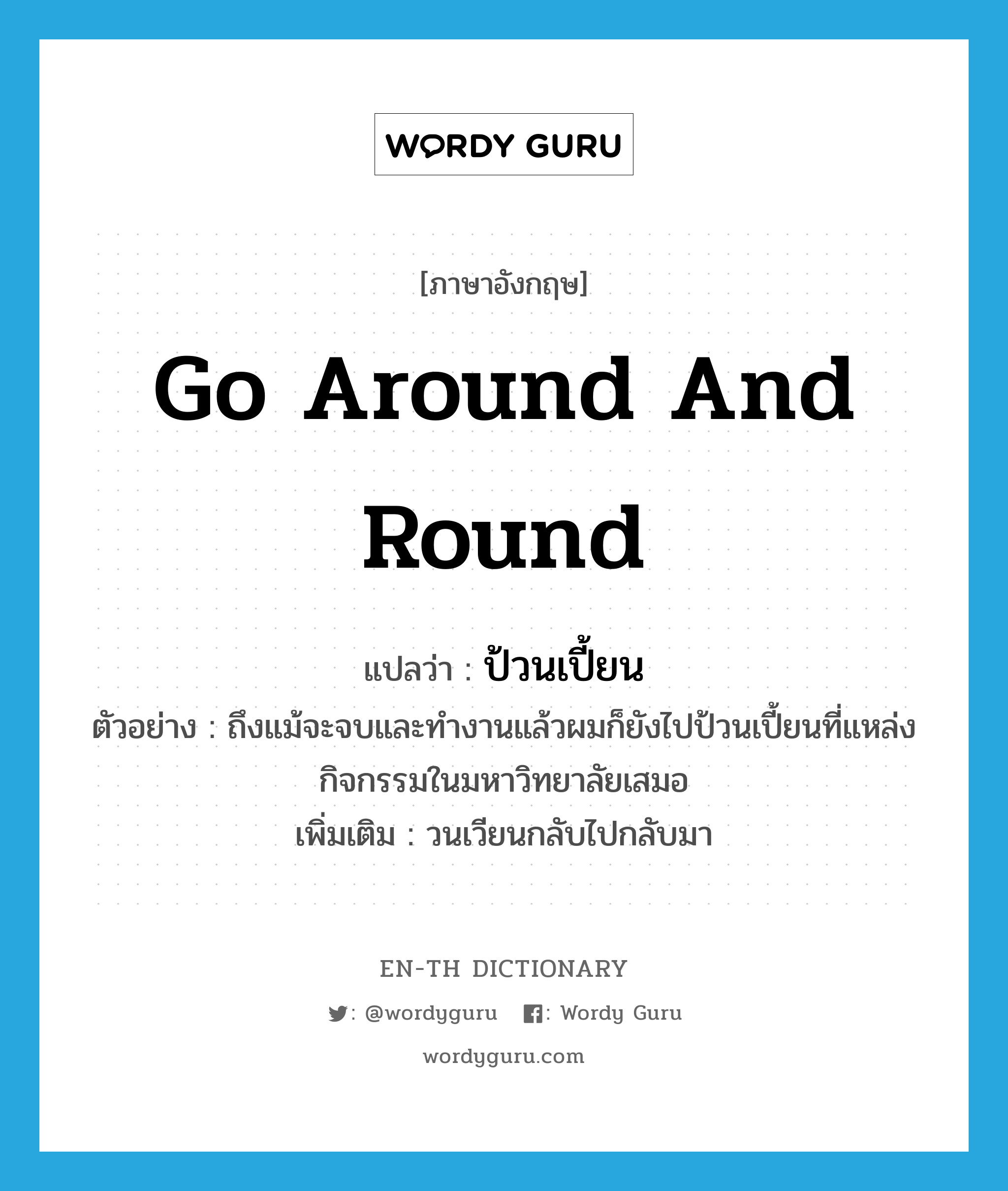 go around and round แปลว่า?, คำศัพท์ภาษาอังกฤษ go around and round แปลว่า ป้วนเปี้ยน ประเภท V ตัวอย่าง ถึงแม้จะจบและทำงานแล้วผมก็ยังไปป้วนเปี้ยนที่แหล่งกิจกรรมในมหาวิทยาลัยเสมอ เพิ่มเติม วนเวียนกลับไปกลับมา หมวด V