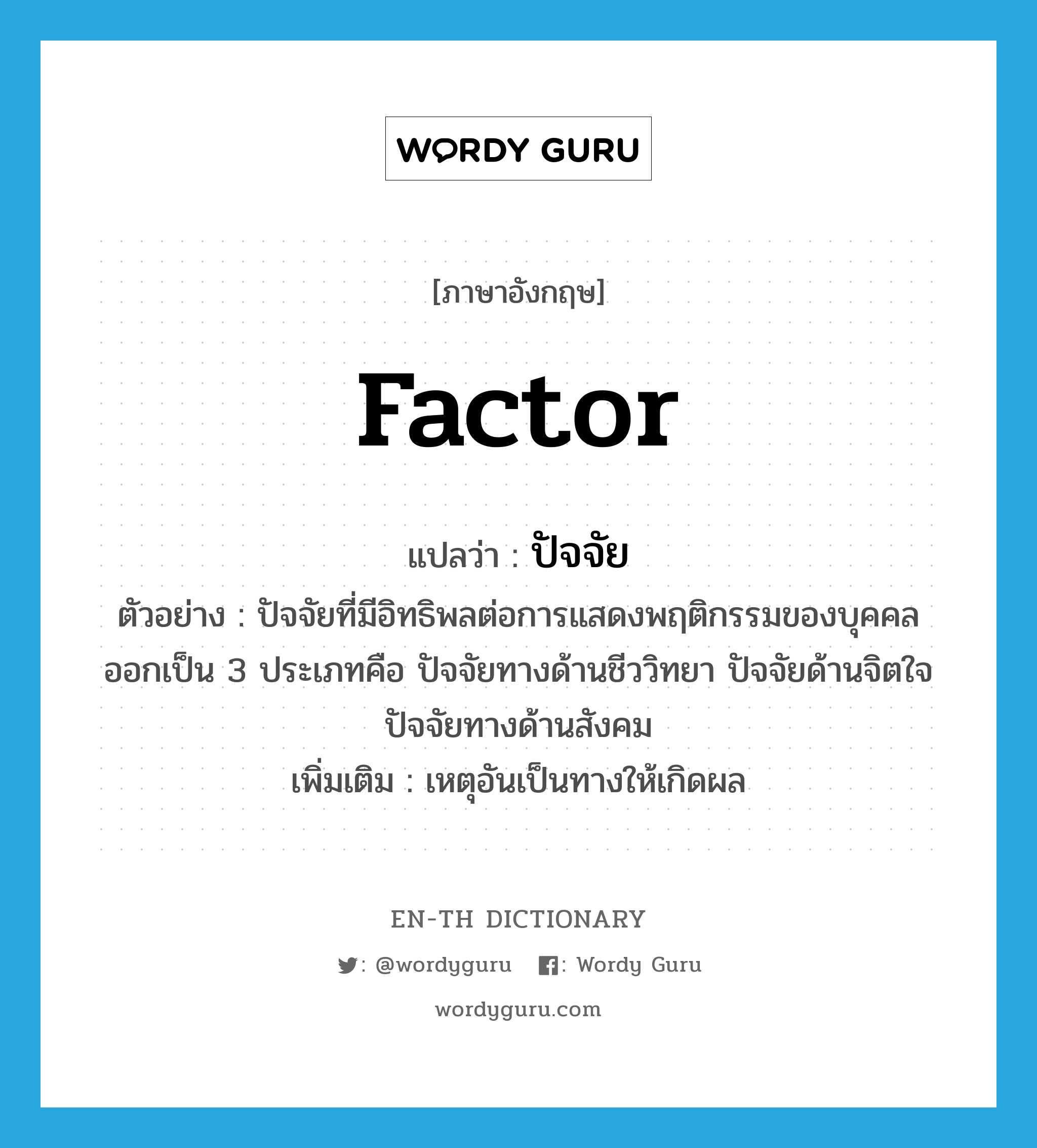 factor แปลว่า?, คำศัพท์ภาษาอังกฤษ factor แปลว่า ปัจจัย ประเภท N ตัวอย่าง ปัจจัยที่มีอิทธิพลต่อการแสดงพฤติกรรมของบุคคลออกเป็น 3 ประเภทคือ ปัจจัยทางด้านชีววิทยา ปัจจัยด้านจิตใจปัจจัยทางด้านสังคม เพิ่มเติม เหตุอันเป็นทางให้เกิดผล หมวด N