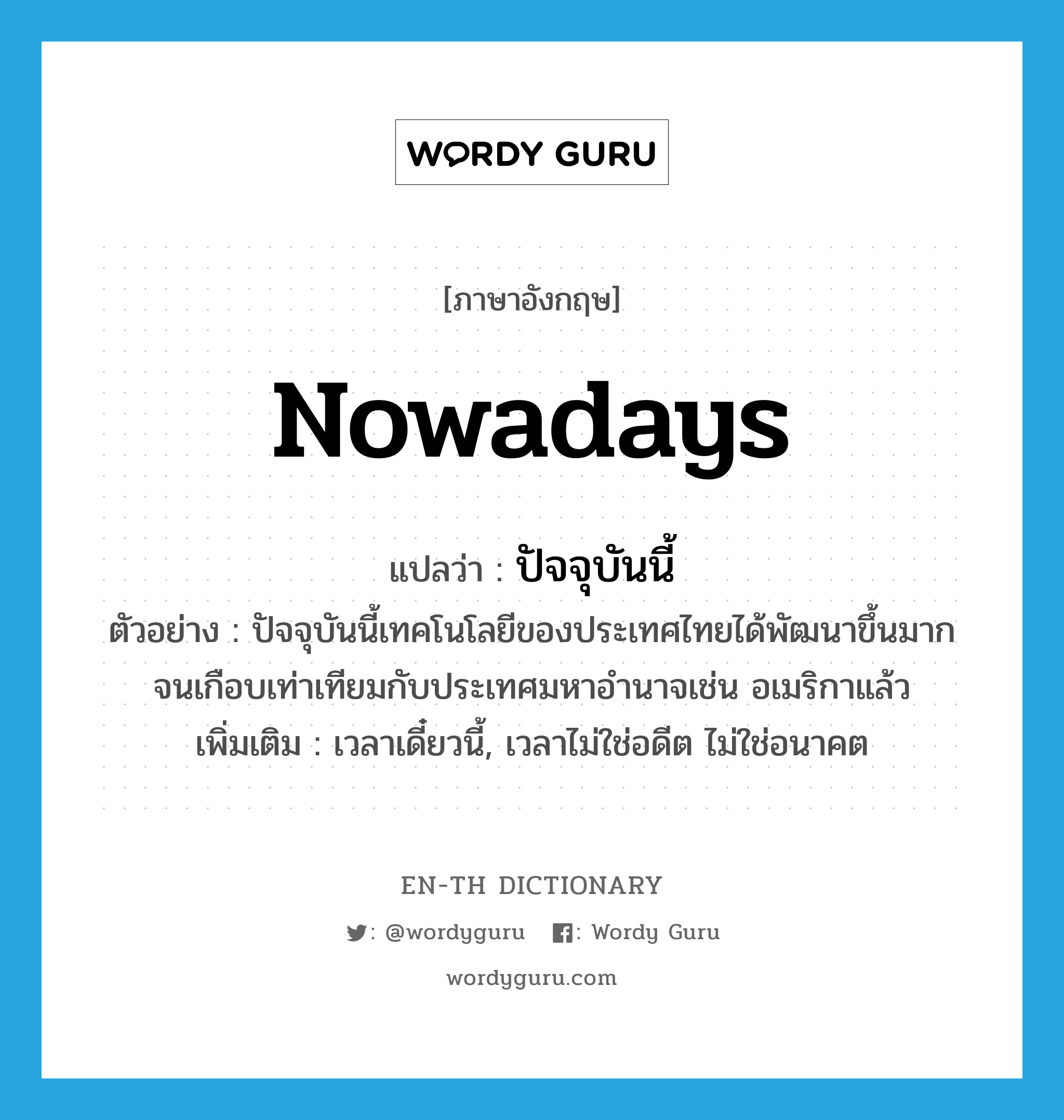 nowadays แปลว่า?, คำศัพท์ภาษาอังกฤษ nowadays แปลว่า ปัจจุบันนี้ ประเภท ADV ตัวอย่าง ปัจจุบันนี้เทคโนโลยีของประเทศไทยได้พัฒนาขึ้นมากจนเกือบเท่าเทียมกับประเทศมหาอำนาจเช่น อเมริกาแล้ว เพิ่มเติม เวลาเดี๋ยวนี้, เวลาไม่ใช่อดีต ไม่ใช่อนาคต หมวด ADV