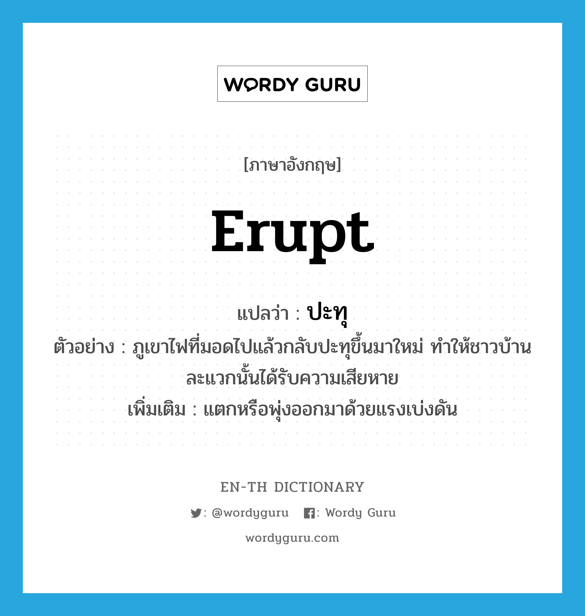 erupt แปลว่า?, คำศัพท์ภาษาอังกฤษ erupt แปลว่า ปะทุ ประเภท V ตัวอย่าง ภูเขาไฟที่มอดไปแล้วกลับปะทุขึ้นมาใหม่ ทำให้ชาวบ้านละแวกนั้นได้รับความเสียหาย เพิ่มเติม แตกหรือพุ่งออกมาด้วยแรงเบ่งดัน หมวด V