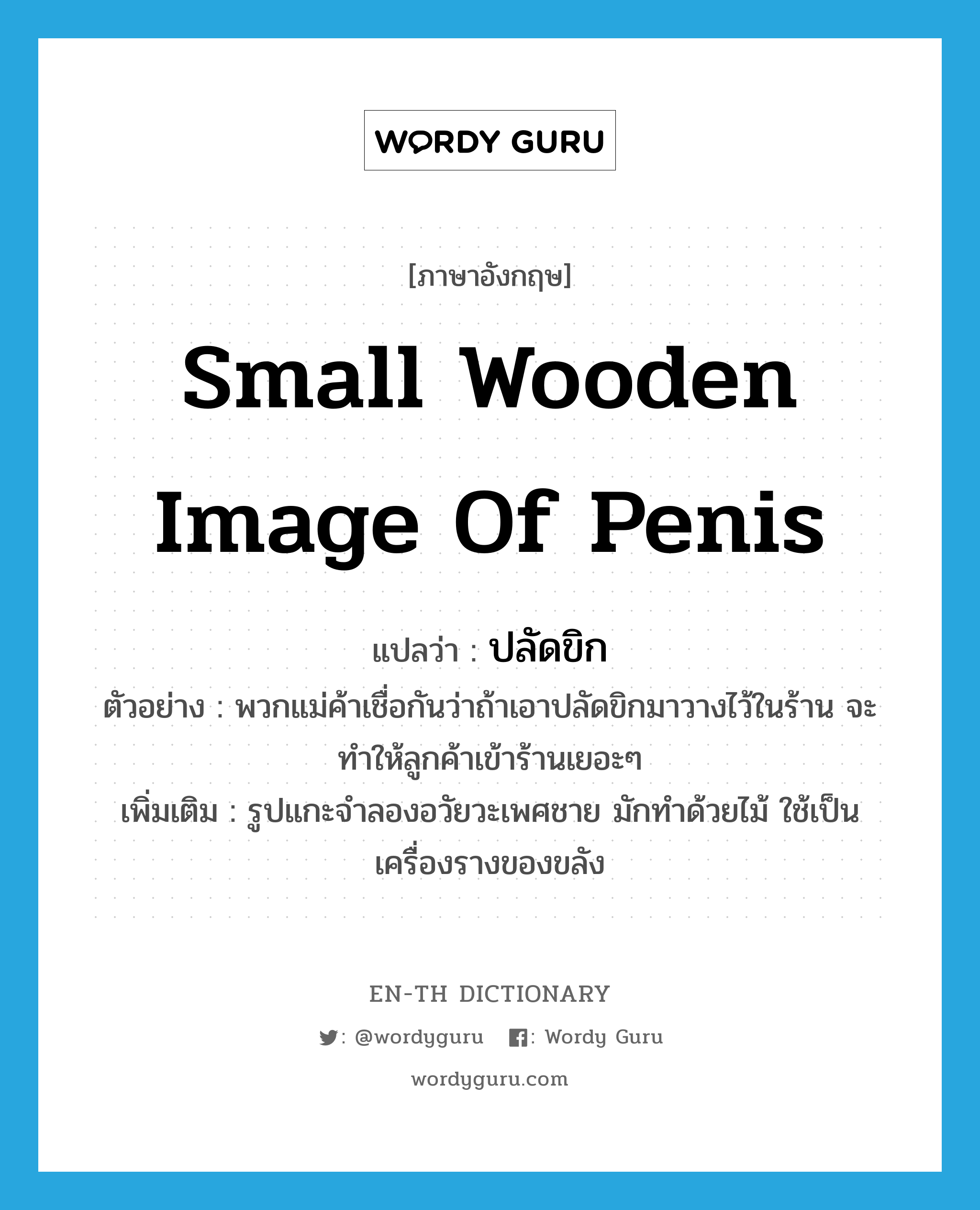 small wooden image of penis แปลว่า?, คำศัพท์ภาษาอังกฤษ small wooden image of penis แปลว่า ปลัดขิก ประเภท N ตัวอย่าง พวกแม่ค้าเชื่อกันว่าถ้าเอาปลัดขิกมาวางไว้ในร้าน จะทำให้ลูกค้าเข้าร้านเยอะๆ เพิ่มเติม รูปแกะจำลองอวัยวะเพศชาย มักทำด้วยไม้ ใช้เป็นเครื่องรางของขลัง หมวด N