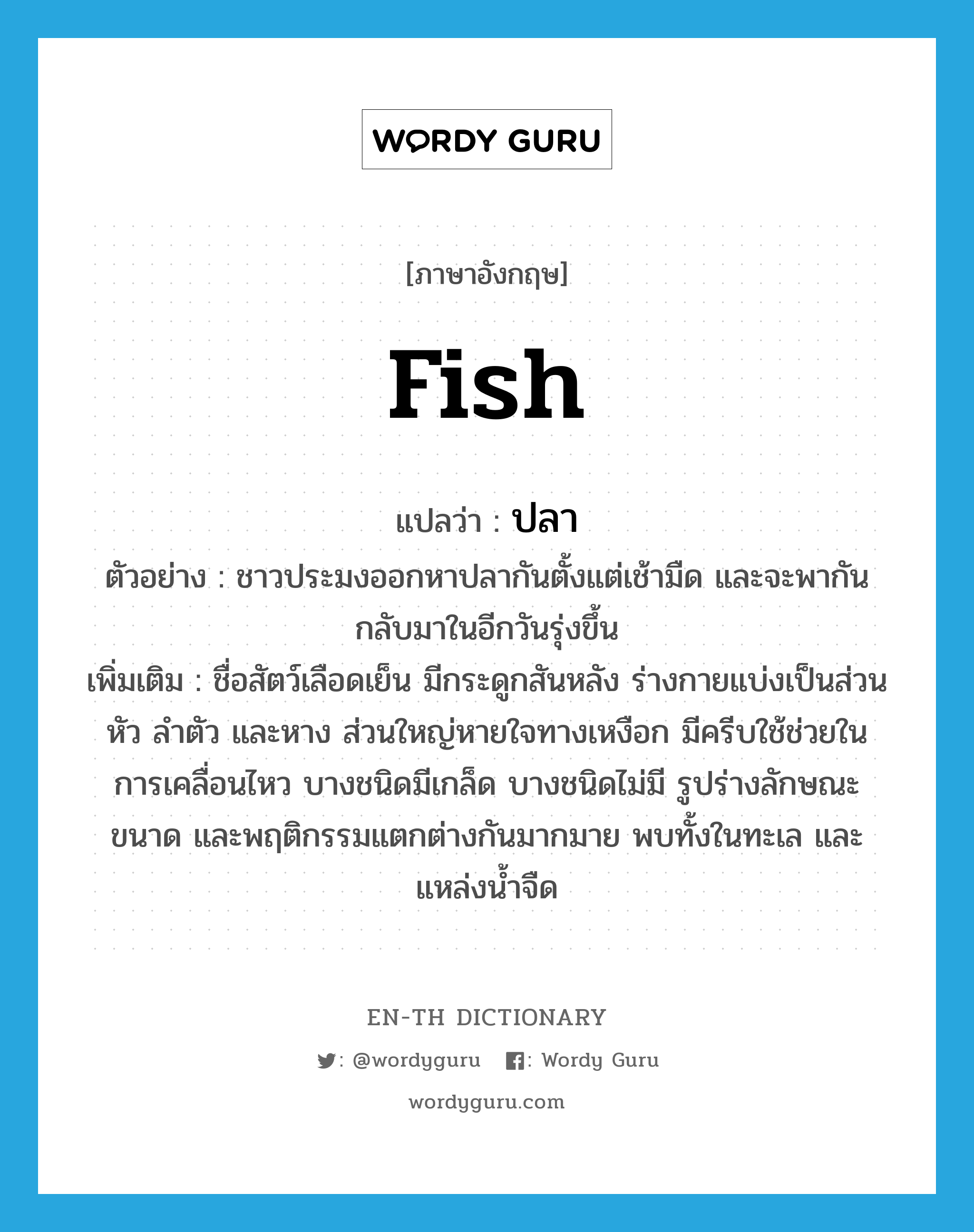 fish แปลว่า?, คำศัพท์ภาษาอังกฤษ fish แปลว่า ปลา ประเภท N ตัวอย่าง ชาวประมงออกหาปลากันตั้งแต่เช้ามืด และจะพากันกลับมาในอีกวันรุ่งขึ้น เพิ่มเติม ชื่อสัตว์เลือดเย็น มีกระดูกสันหลัง ร่างกายแบ่งเป็นส่วนหัว ลำตัว และหาง ส่วนใหญ่หายใจทางเหงือก มีครีบใช้ช่วยในการเคลื่อนไหว บางชนิดมีเกล็ด บางชนิดไม่มี รูปร่างลักษณะ ขนาด และพฤติกรรมแตกต่างกันมากมาย พบทั้งในทะเล และแหล่งน้ำจืด หมวด N