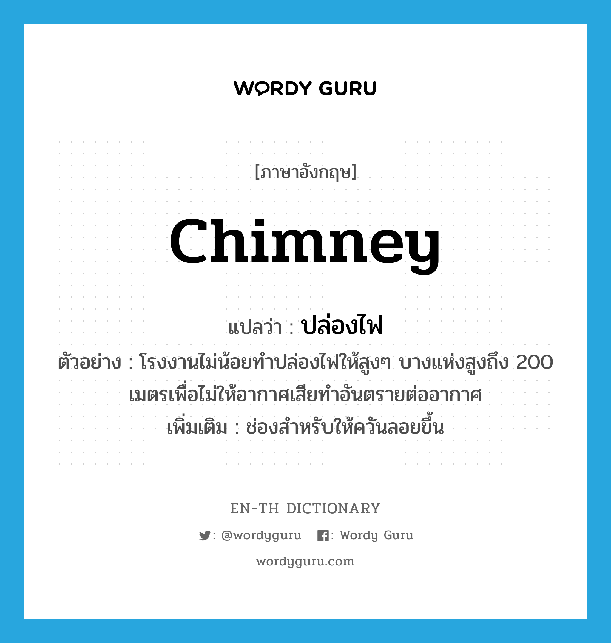 chimney แปลว่า?, คำศัพท์ภาษาอังกฤษ chimney แปลว่า ปล่องไฟ ประเภท N ตัวอย่าง โรงงานไม่น้อยทำปล่องไฟให้สูงๆ บางแห่งสูงถึง 200 เมตรเพื่อไม่ให้อากาศเสียทำอันตรายต่ออากาศ เพิ่มเติม ช่องสำหรับให้ควันลอยขึ้น หมวด N