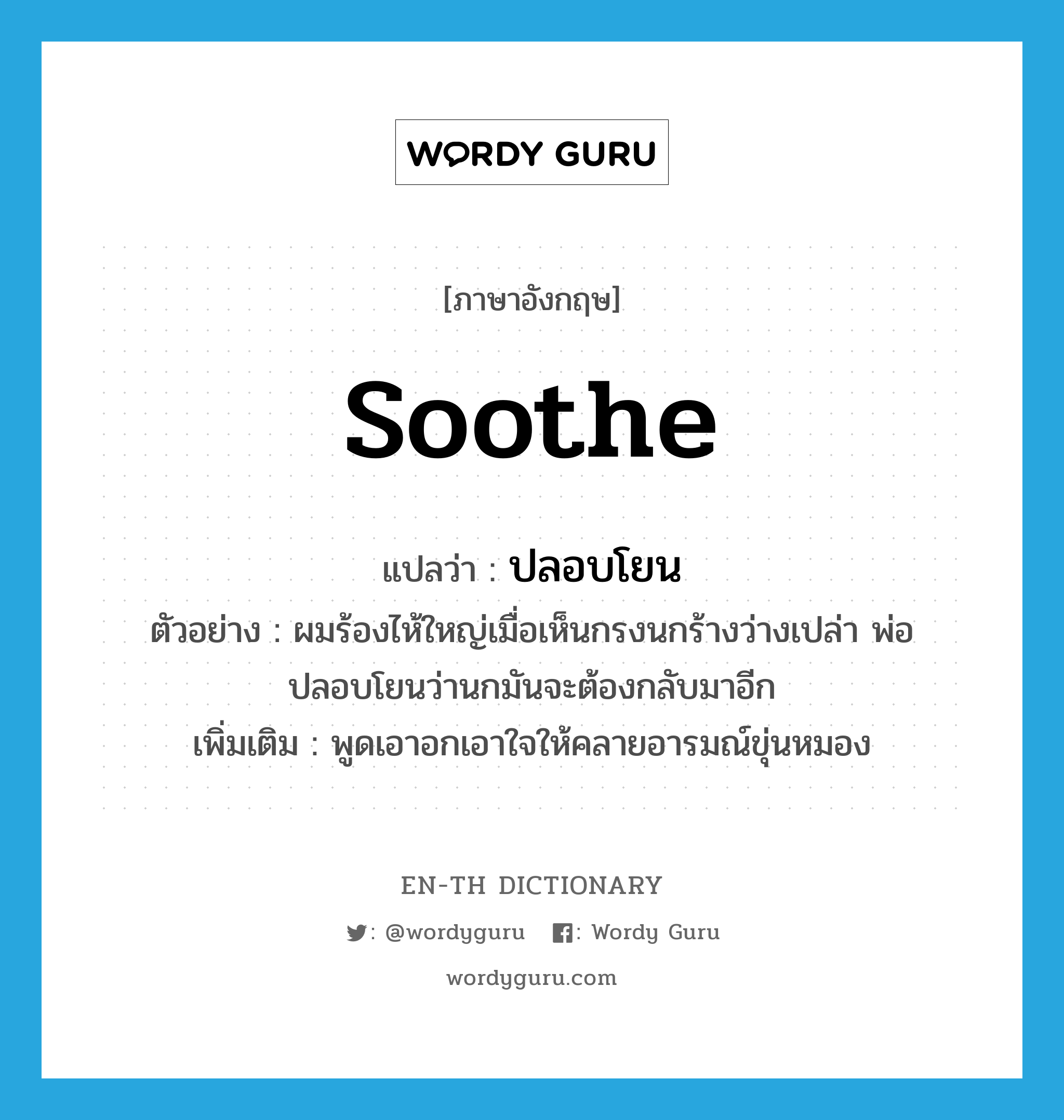 soothe แปลว่า?, คำศัพท์ภาษาอังกฤษ soothe แปลว่า ปลอบโยน ประเภท V ตัวอย่าง ผมร้องไห้ใหญ่เมื่อเห็นกรงนกร้างว่างเปล่า พ่อปลอบโยนว่านกมันจะต้องกลับมาอีก เพิ่มเติม พูดเอาอกเอาใจให้คลายอารมณ์ขุ่นหมอง หมวด V