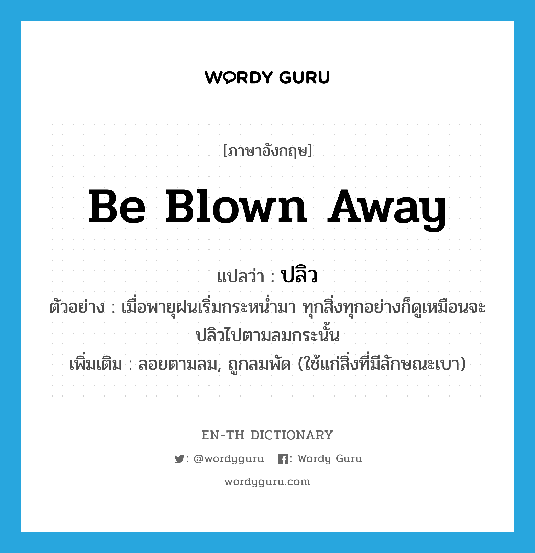 be blown away แปลว่า?, คำศัพท์ภาษาอังกฤษ be blown away แปลว่า ปลิว ประเภท V ตัวอย่าง เมื่อพายุฝนเริ่มกระหน่ำมา ทุกสิ่งทุกอย่างก็ดูเหมือนจะปลิวไปตามลมกระนั้น เพิ่มเติม ลอยตามลม, ถูกลมพัด (ใช้แก่สิ่งที่มีลักษณะเบา) หมวด V