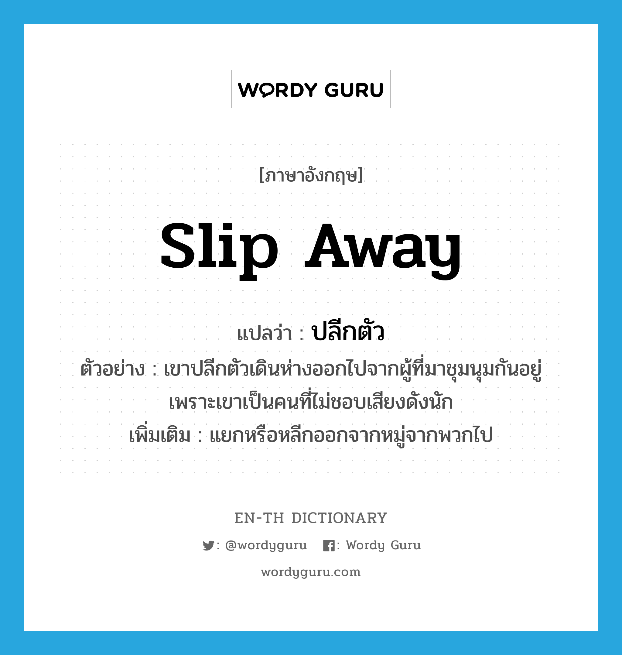 slip away แปลว่า?, คำศัพท์ภาษาอังกฤษ slip away แปลว่า ปลีกตัว ประเภท V ตัวอย่าง เขาปลีกตัวเดินห่างออกไปจากผู้ที่มาชุมนุมกันอยู่ เพราะเขาเป็นคนที่ไม่ชอบเสียงดังนัก เพิ่มเติม แยกหรือหลีกออกจากหมู่จากพวกไป หมวด V