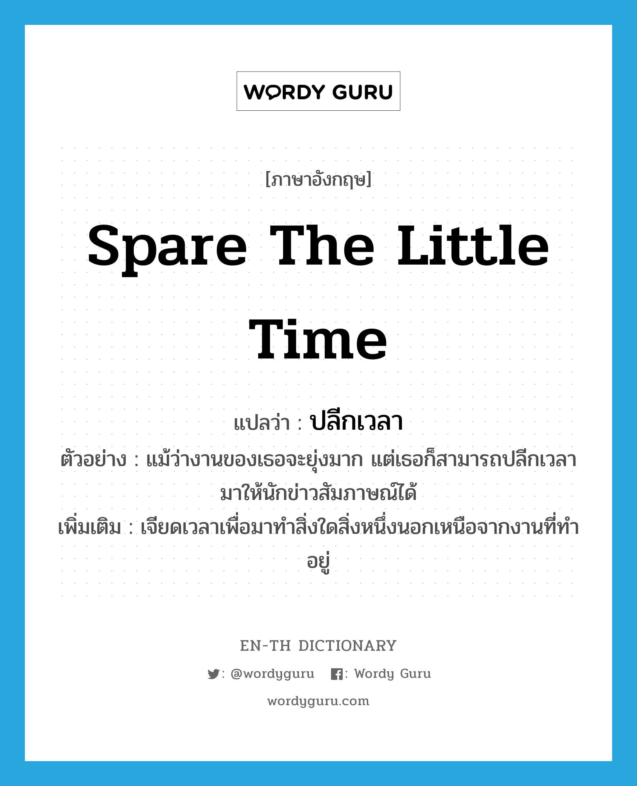 spare the little time แปลว่า?, คำศัพท์ภาษาอังกฤษ spare the little time แปลว่า ปลีกเวลา ประเภท V ตัวอย่าง แม้ว่างานของเธอจะยุ่งมาก แต่เธอก็สามารถปลีกเวลามาให้นักข่าวสัมภาษณ์ได้ เพิ่มเติม เจียดเวลาเพื่อมาทำสิ่งใดสิ่งหนึ่งนอกเหนือจากงานที่ทำอยู่ หมวด V