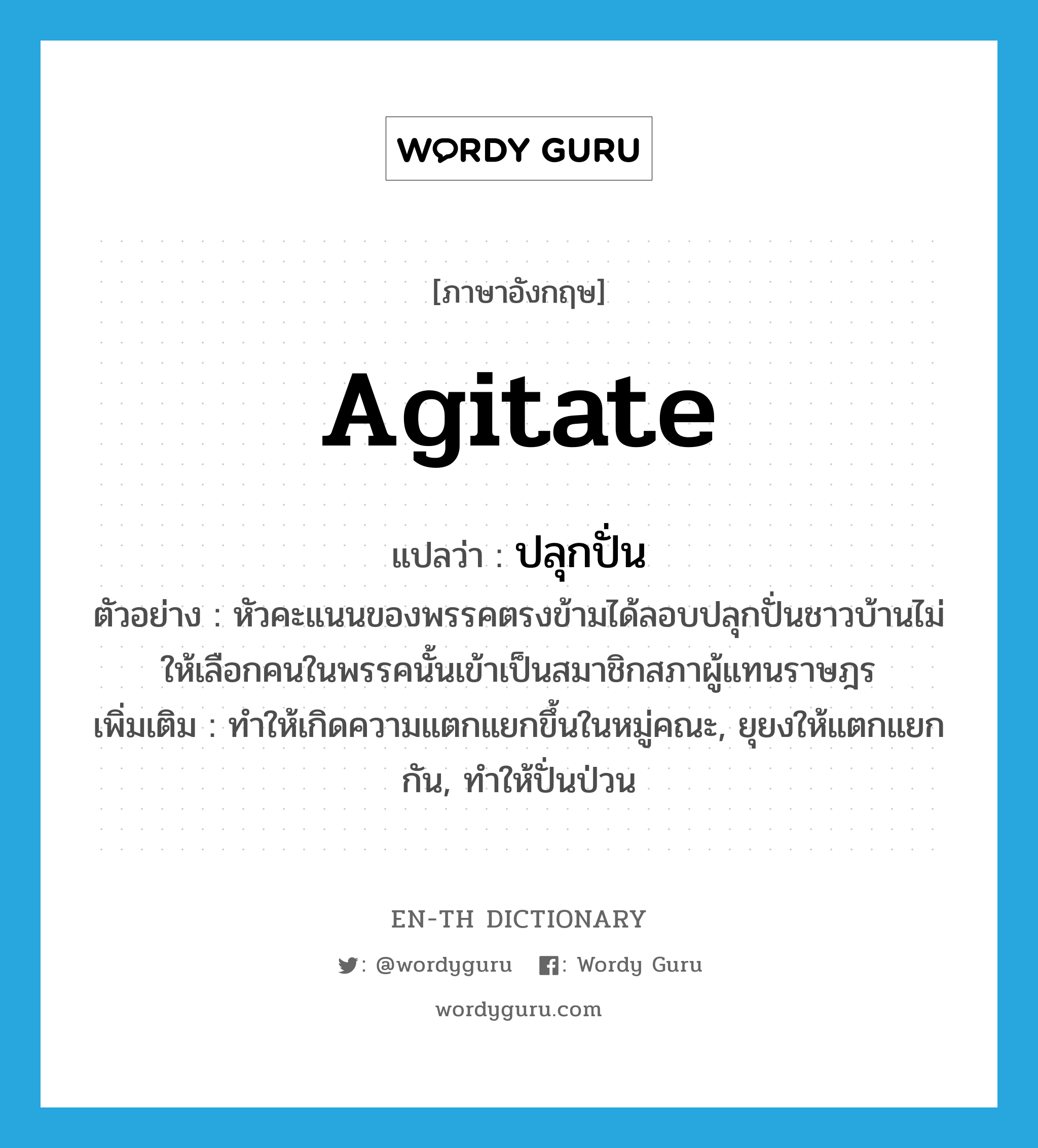 agitate แปลว่า?, คำศัพท์ภาษาอังกฤษ agitate แปลว่า ปลุกปั่น ประเภท V ตัวอย่าง หัวคะแนนของพรรคตรงข้ามได้ลอบปลุกปั่นชาวบ้านไม่ให้เลือกคนในพรรคนั้นเข้าเป็นสมาชิกสภาผู้แทนราษฎร เพิ่มเติม ทำให้เกิดความแตกแยกขึ้นในหมู่คณะ, ยุยงให้แตกแยกกัน, ทำให้ปั่นป่วน หมวด V