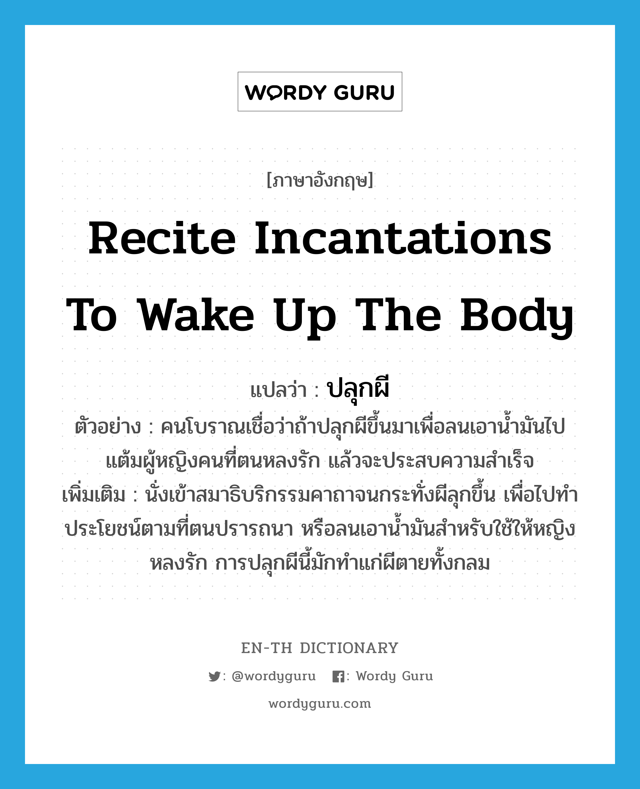 recite incantations to wake up the body แปลว่า?, คำศัพท์ภาษาอังกฤษ recite incantations to wake up the body แปลว่า ปลุกผี ประเภท V ตัวอย่าง คนโบราณเชื่อว่าถ้าปลุกผีขึ้นมาเพื่อลนเอาน้ำมันไปแต้มผู้หญิงคนที่ตนหลงรัก แล้วจะประสบความสำเร็จ เพิ่มเติม นั่งเข้าสมาธิบริกรรมคาถาจนกระทั่งผีลุกขึ้น เพื่อไปทำประโยชน์ตามที่ตนปรารถนา หรือลนเอาน้ำมันสำหรับใช้ให้หญิงหลงรัก การปลุกผีนี้มักทำแก่ผีตายทั้งกลม หมวด V