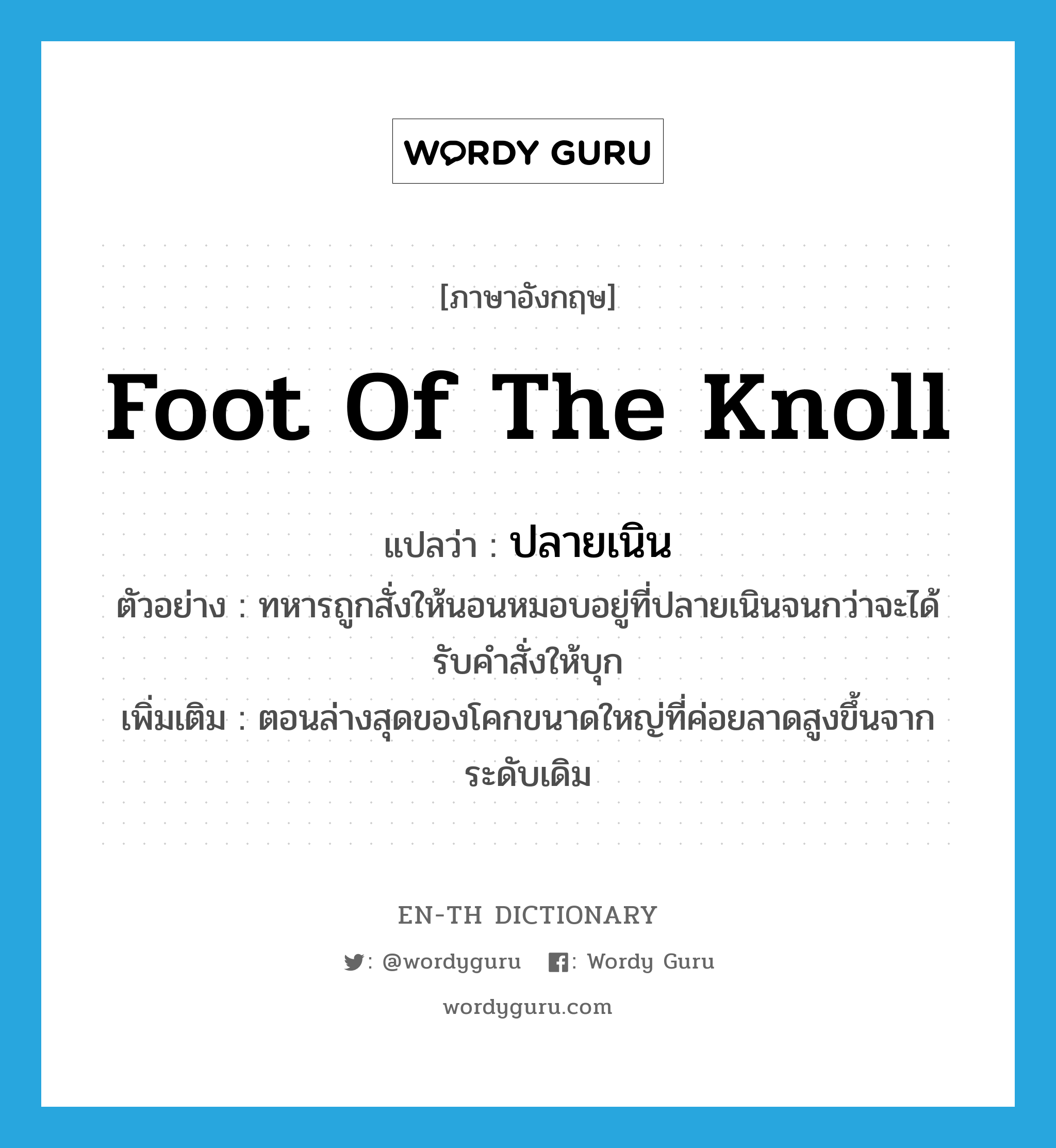 foot of the knoll แปลว่า?, คำศัพท์ภาษาอังกฤษ foot of the knoll แปลว่า ปลายเนิน ประเภท N ตัวอย่าง ทหารถูกสั่งให้นอนหมอบอยู่ที่ปลายเนินจนกว่าจะได้รับคำสั่งให้บุก เพิ่มเติม ตอนล่างสุดของโคกขนาดใหญ่ที่ค่อยลาดสูงขึ้นจากระดับเดิม หมวด N