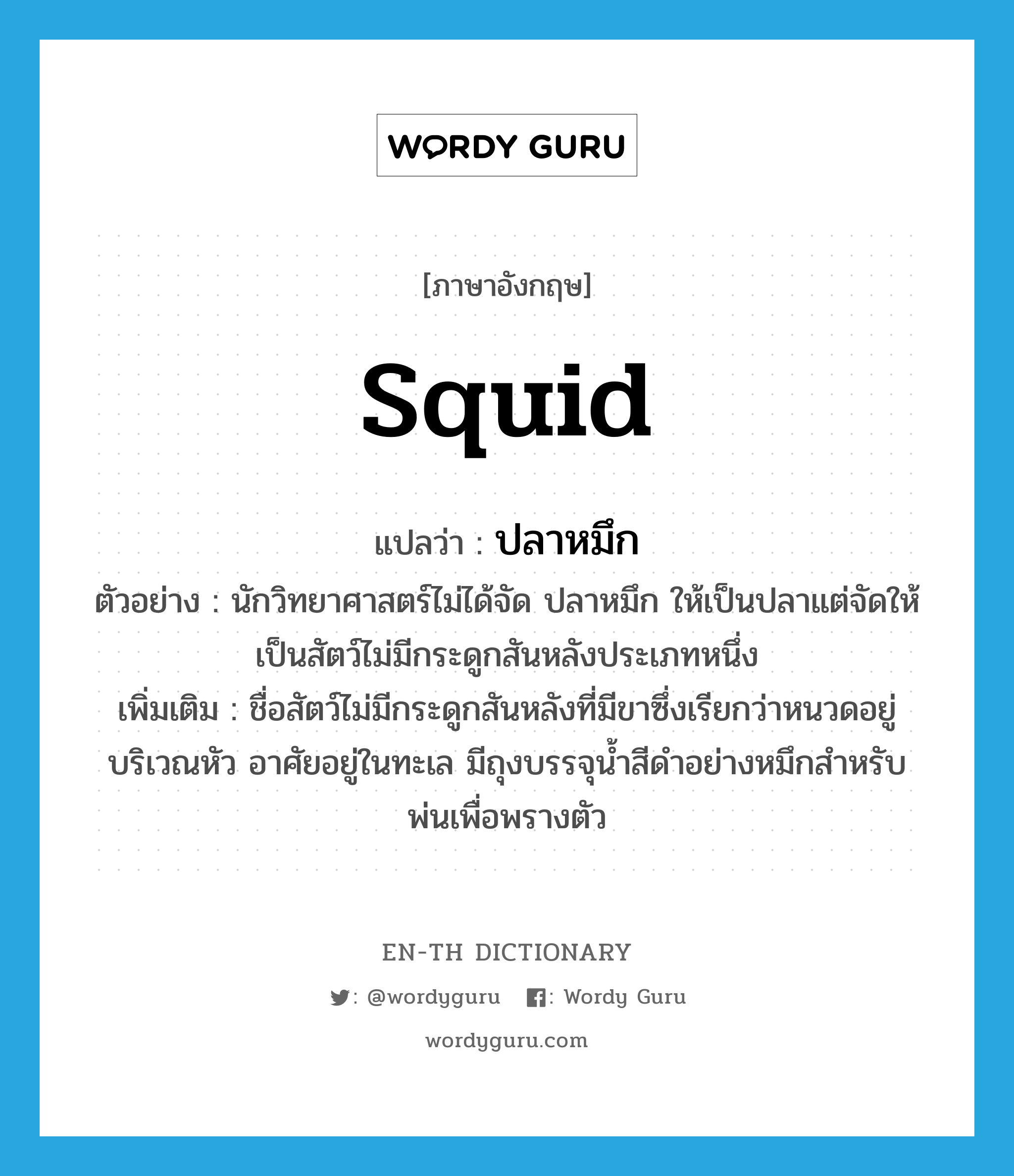 squid แปลว่า?, คำศัพท์ภาษาอังกฤษ squid แปลว่า ปลาหมึก ประเภท N ตัวอย่าง นักวิทยาศาสตร์ไม่ได้จัด ปลาหมึก ให้เป็นปลาแต่จัดให้เป็นสัตว์ไม่มีกระดูกสันหลังประเภทหนึ่ง เพิ่มเติม ชื่อสัตว์ไม่มีกระดูกสันหลังที่มีขาซึ่งเรียกว่าหนวดอยู่บริเวณหัว อาศัยอยู่ในทะเล มีถุงบรรจุน้ำสีดำอย่างหมึกสำหรับพ่นเพื่อพรางตัว หมวด N