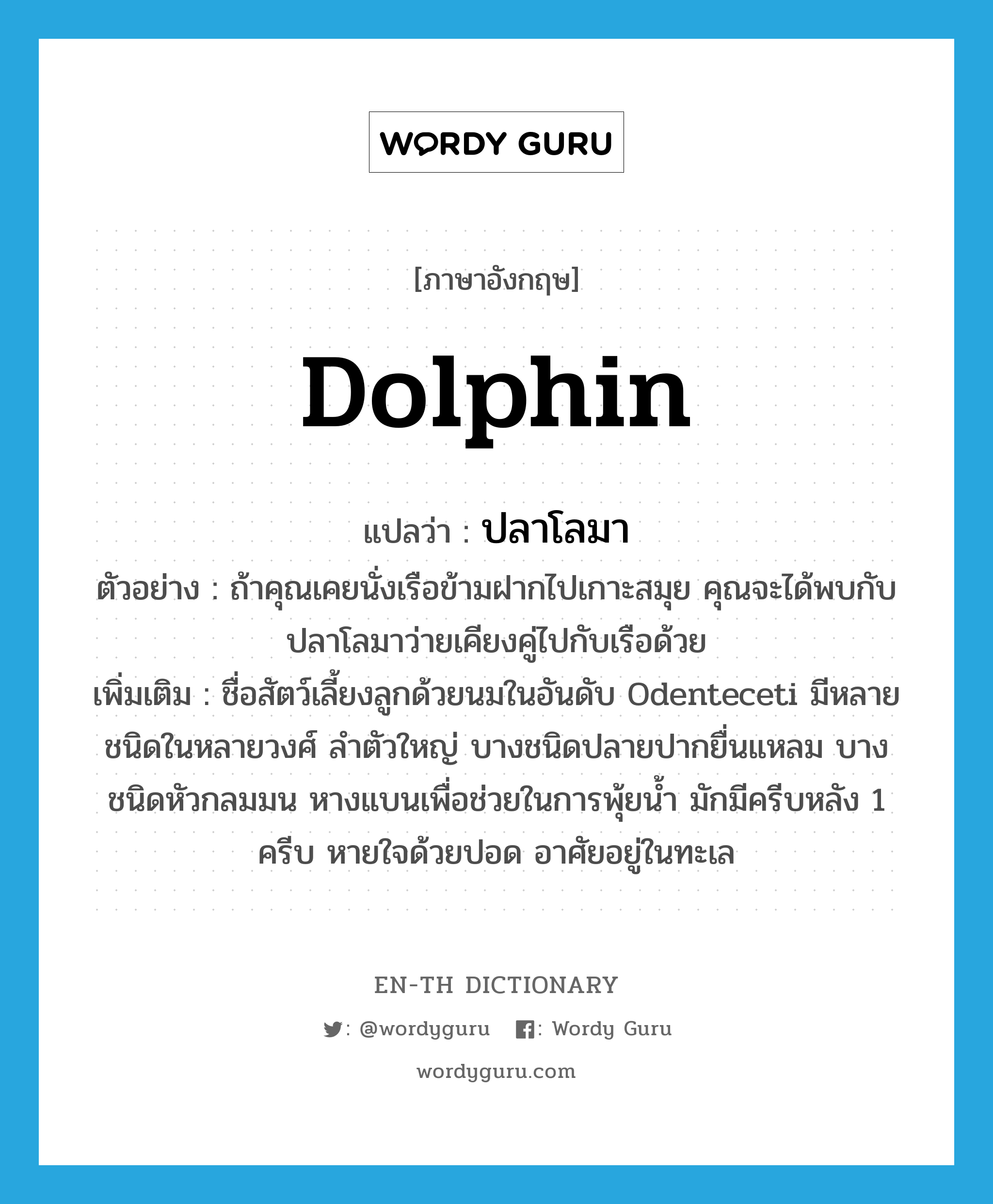 dolphin แปลว่า?, คำศัพท์ภาษาอังกฤษ dolphin แปลว่า ปลาโลมา ประเภท N ตัวอย่าง ถ้าคุณเคยนั่งเรือข้ามฝากไปเกาะสมุย คุณจะได้พบกับปลาโลมาว่ายเคียงคู่ไปกับเรือด้วย เพิ่มเติม ชื่อสัตว์เลี้ยงลูกด้วยนมในอันดับ Odenteceti มีหลายชนิดในหลายวงศ์ ลำตัวใหญ่ บางชนิดปลายปากยื่นแหลม บางชนิดหัวกลมมน หางแบนเพื่อช่วยในการพุ้ยน้ำ มักมีครีบหลัง 1 ครีบ หายใจด้วยปอด อาศัยอยู่ในทะเล หมวด N