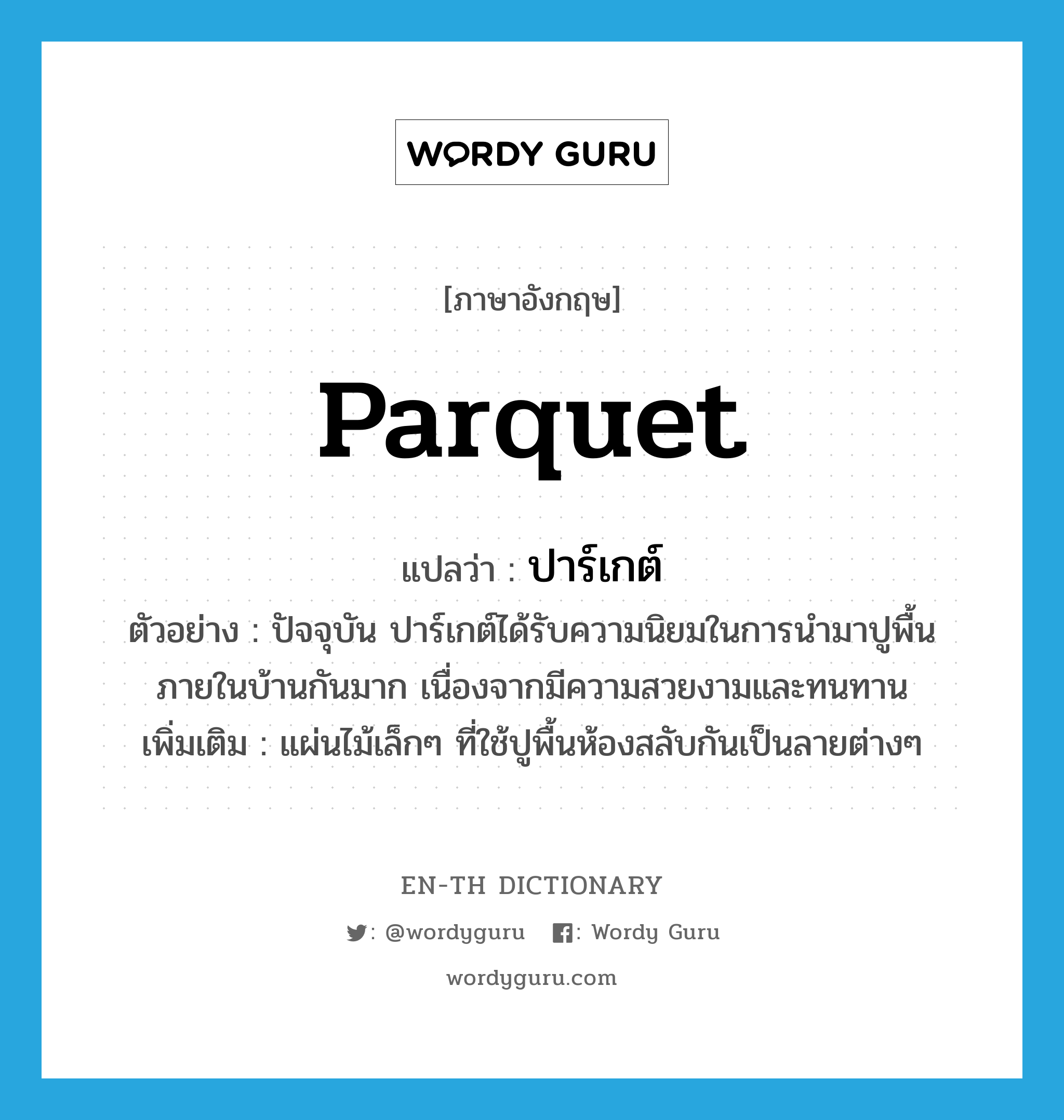 parquet แปลว่า?, คำศัพท์ภาษาอังกฤษ parquet แปลว่า ปาร์เกต์ ประเภท N ตัวอย่าง ปัจจุบัน ปาร์เกต์ได้รับความนิยมในการนำมาปูพื้นภายในบ้านกันมาก เนื่องจากมีความสวยงามและทนทาน เพิ่มเติม แผ่นไม้เล็กๆ ที่ใช้ปูพื้นห้องสลับกันเป็นลายต่างๆ หมวด N