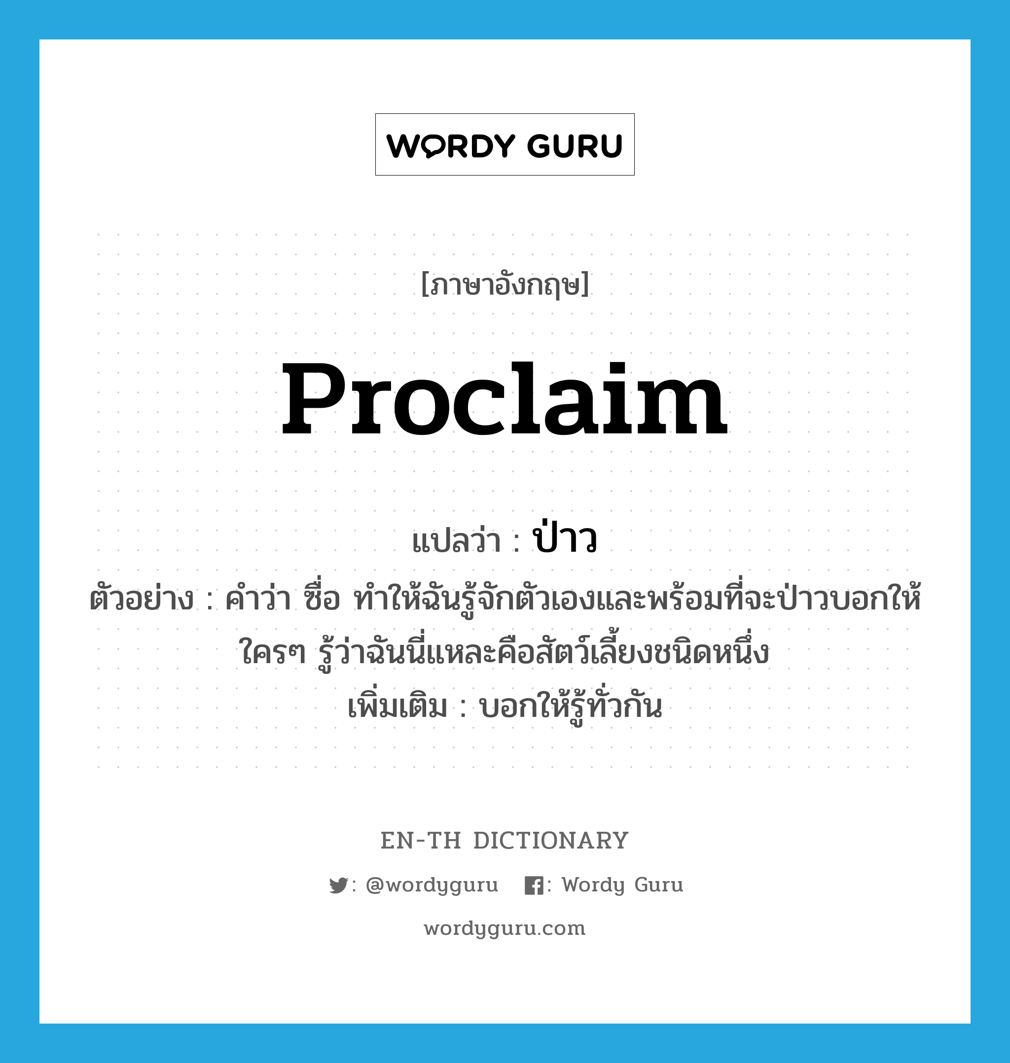 proclaim แปลว่า?, คำศัพท์ภาษาอังกฤษ proclaim แปลว่า ป่าว ประเภท V ตัวอย่าง คำว่า ซื่อ ทำให้ฉันรู้จักตัวเองและพร้อมที่จะป่าวบอกให้ใครๆ รู้ว่าฉันนี่แหละคือสัตว์เลี้ยงชนิดหนึ่ง เพิ่มเติม บอกให้รู้ทั่วกัน หมวด V