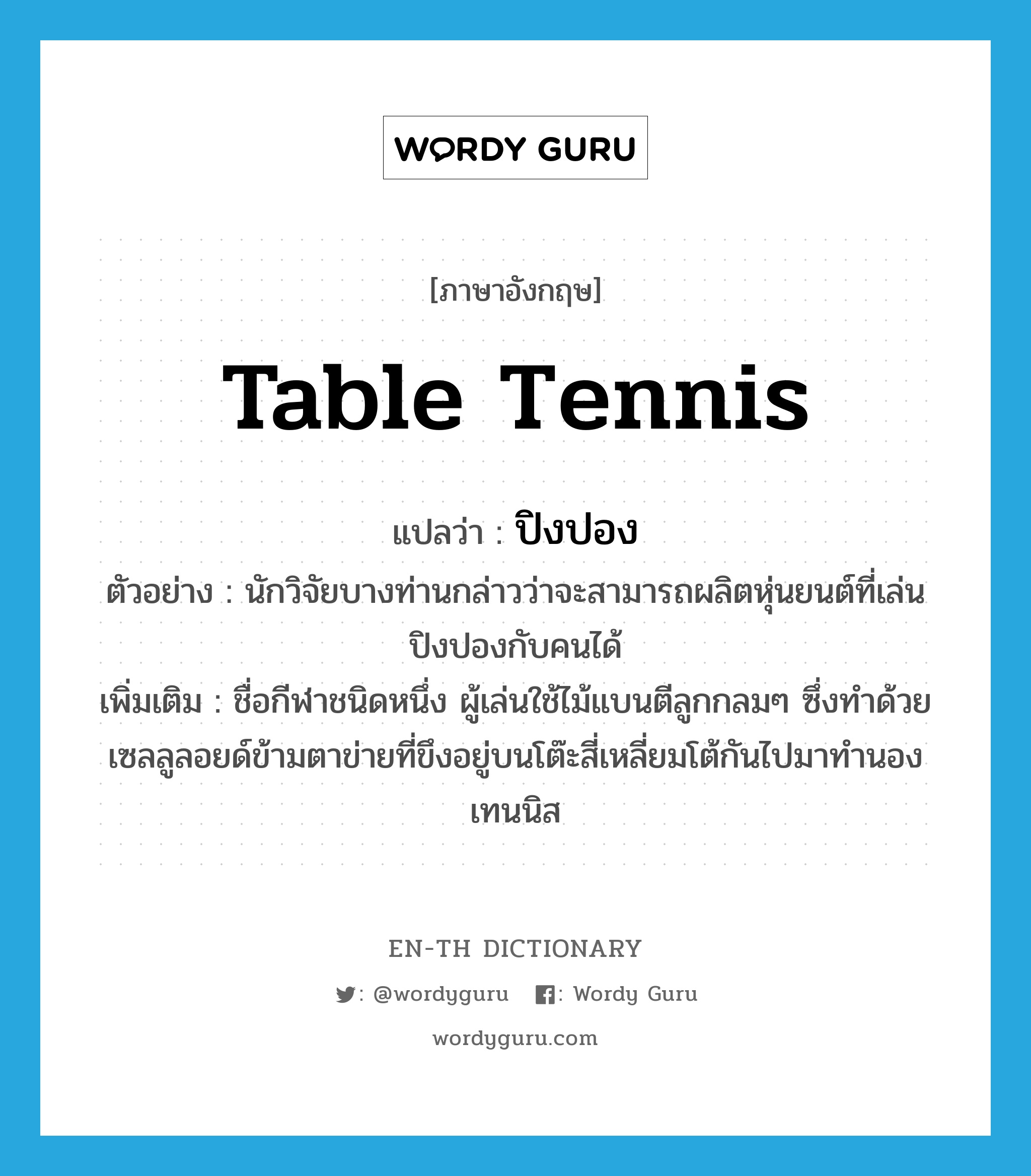 table tennis แปลว่า?, คำศัพท์ภาษาอังกฤษ table tennis แปลว่า ปิงปอง ประเภท N ตัวอย่าง นักวิจัยบางท่านกล่าวว่าจะสามารถผลิตหุ่นยนต์ที่เล่นปิงปองกับคนได้ เพิ่มเติม ชื่อกีฬาชนิดหนึ่ง ผู้เล่นใช้ไม้แบนตีลูกกลมๆ ซึ่งทำด้วยเซลลูลอยด์ข้ามตาข่ายที่ขึงอยู่บนโต๊ะสี่เหลี่ยมโต้กันไปมาทำนองเทนนิส หมวด N