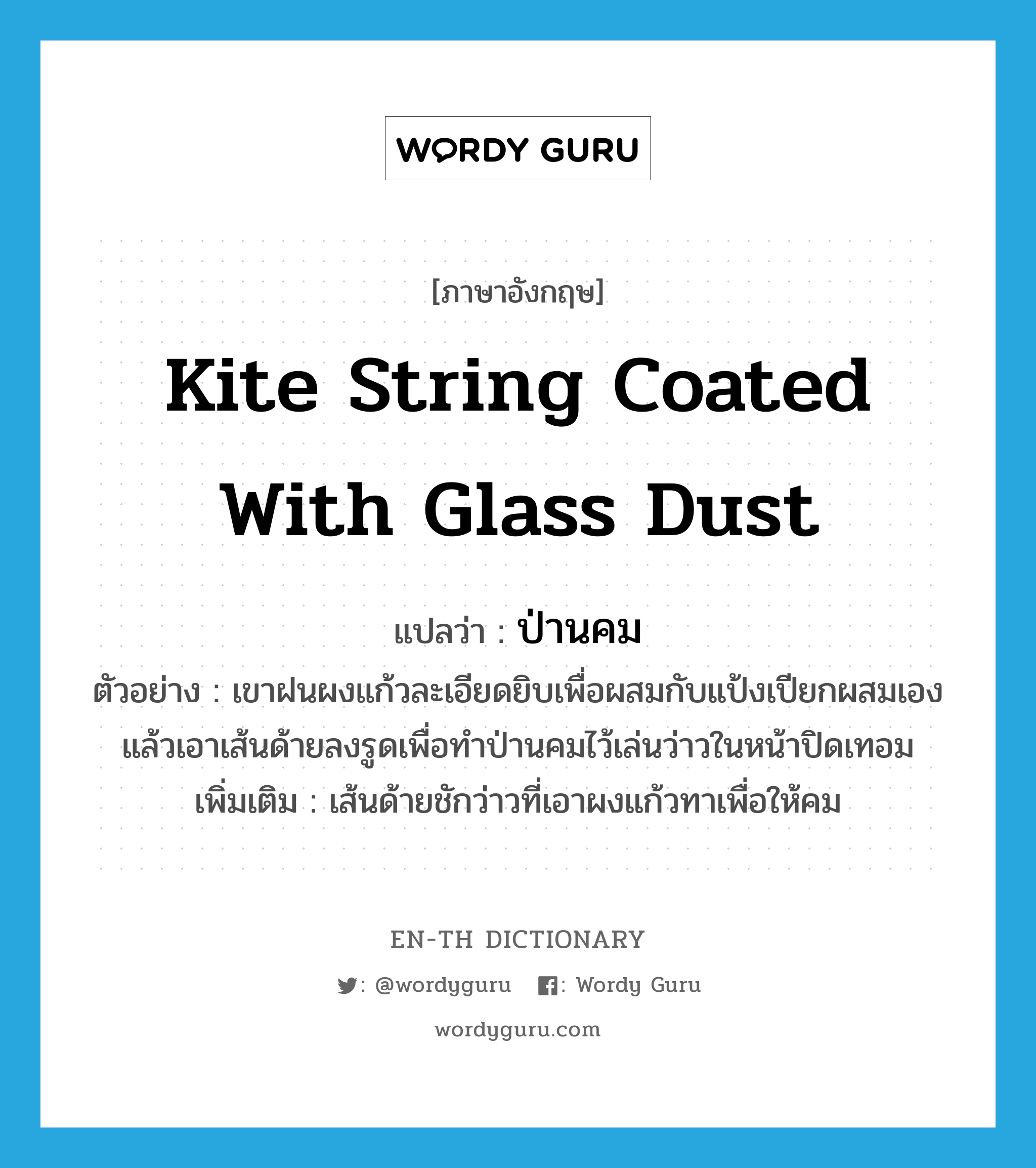 kite string coated with glass dust แปลว่า?, คำศัพท์ภาษาอังกฤษ kite string coated with glass dust แปลว่า ป่านคม ประเภท N ตัวอย่าง เขาฝนผงแก้วละเอียดยิบเพื่อผสมกับแป้งเปียกผสมเอง แล้วเอาเส้นด้ายลงรูดเพื่อทำป่านคมไว้เล่นว่าวในหน้าปิดเทอม เพิ่มเติม เส้นด้ายชักว่าวที่เอาผงแก้วทาเพื่อให้คม หมวด N