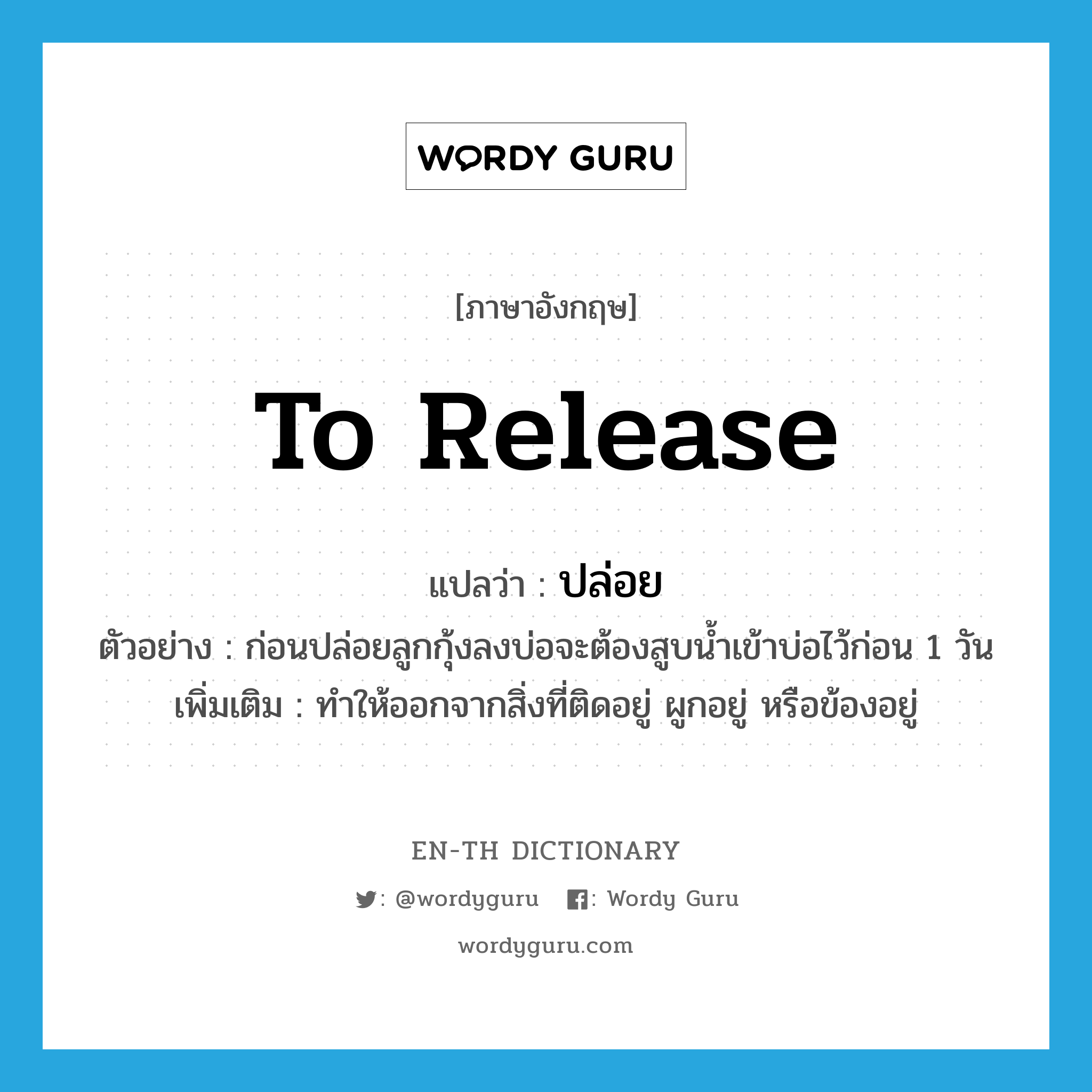 to release แปลว่า?, คำศัพท์ภาษาอังกฤษ to release แปลว่า ปล่อย ประเภท V ตัวอย่าง ก่อนปล่อยลูกกุ้งลงบ่อจะต้องสูบน้ำเข้าบ่อไว้ก่อน 1 วัน เพิ่มเติม ทำให้ออกจากสิ่งที่ติดอยู่ ผูกอยู่ หรือข้องอยู่ หมวด V