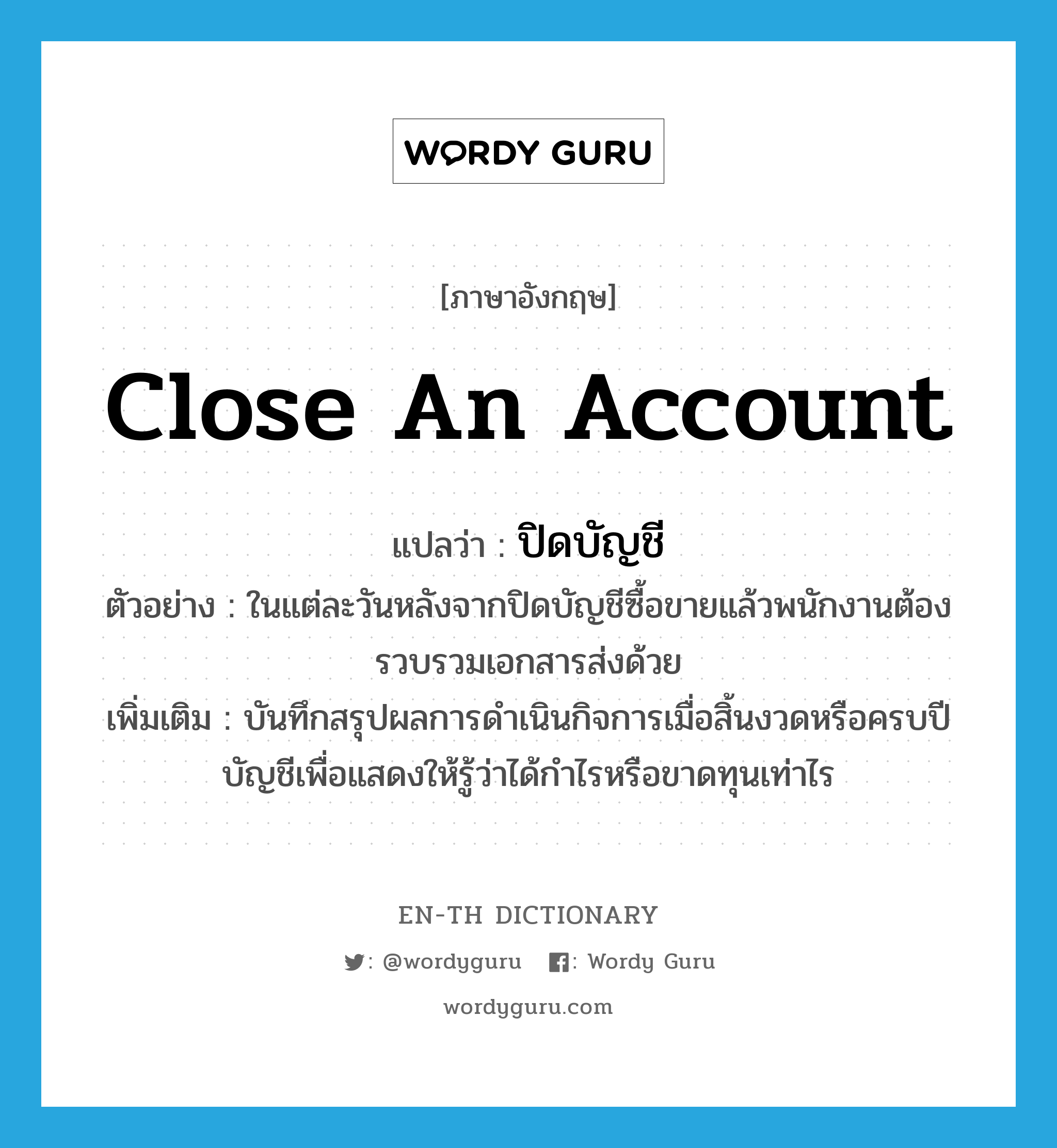 close an account แปลว่า?, คำศัพท์ภาษาอังกฤษ close an account แปลว่า ปิดบัญชี ประเภท V ตัวอย่าง ในแต่ละวันหลังจากปิดบัญชีซื้อขายแล้วพนักงานต้องรวบรวมเอกสารส่งด้วย เพิ่มเติม บันทึกสรุปผลการดำเนินกิจการเมื่อสิ้นงวดหรือครบปีบัญชีเพื่อแสดงให้รู้ว่าได้กำไรหรือขาดทุนเท่าไร หมวด V