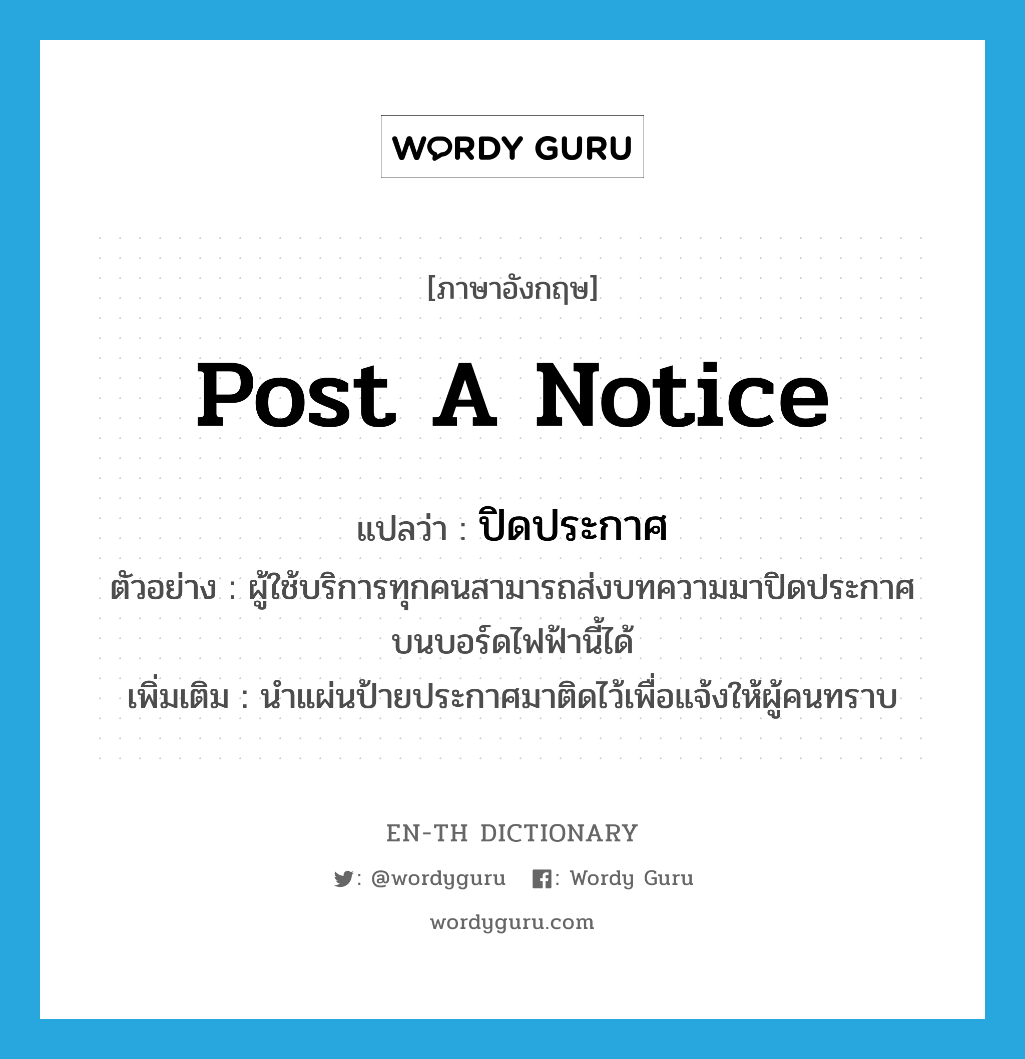 post a notice แปลว่า?, คำศัพท์ภาษาอังกฤษ post a notice แปลว่า ปิดประกาศ ประเภท V ตัวอย่าง ผู้ใช้บริการทุกคนสามารถส่งบทความมาปิดประกาศบนบอร์ดไฟฟ้านี้ได้ เพิ่มเติม นำแผ่นป้ายประกาศมาติดไว้เพื่อแจ้งให้ผู้คนทราบ หมวด V