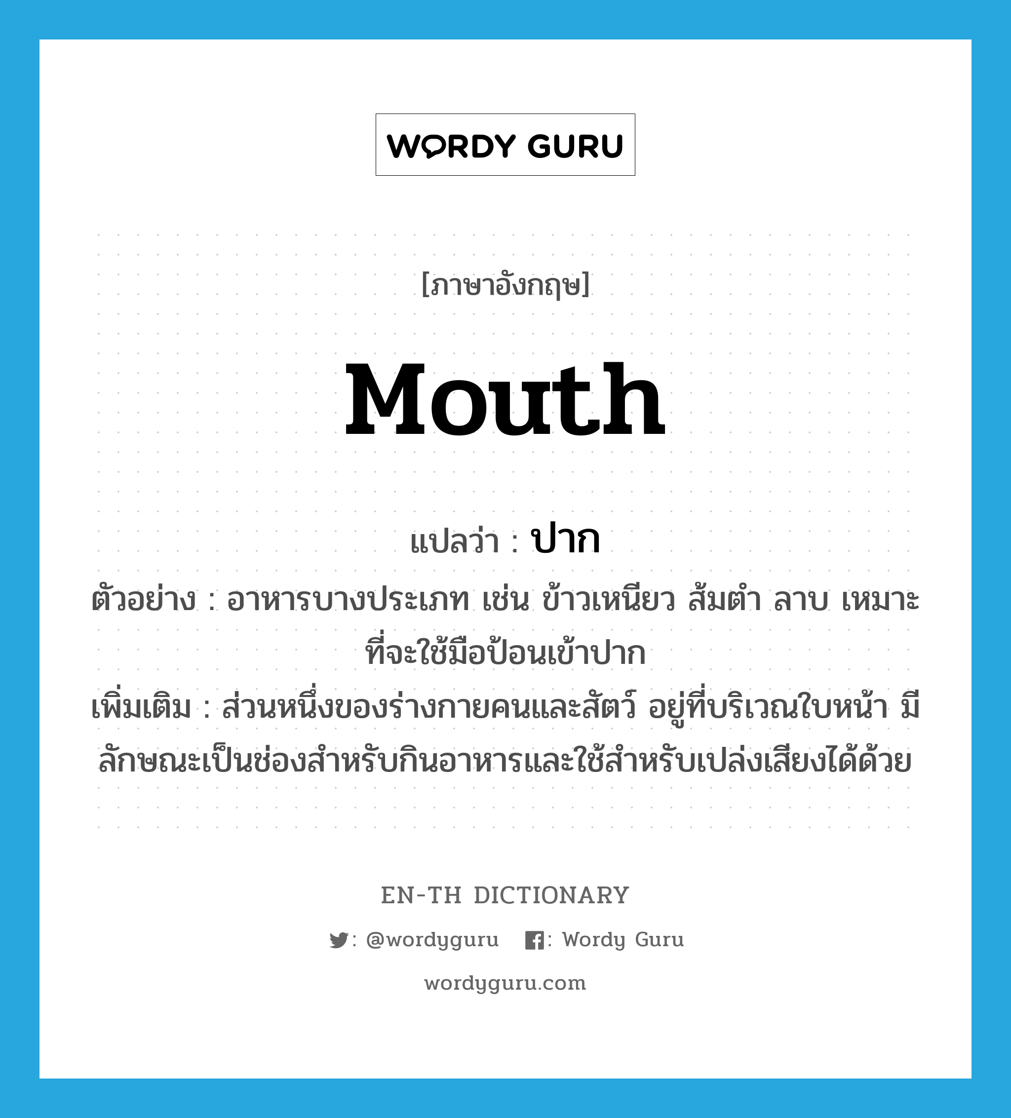 mouth แปลว่า?, คำศัพท์ภาษาอังกฤษ mouth แปลว่า ปาก ประเภท N ตัวอย่าง อาหารบางประเภท เช่น ข้าวเหนียว ส้มตำ ลาบ เหมาะที่จะใช้มือป้อนเข้าปาก เพิ่มเติม ส่วนหนึ่งของร่างกายคนและสัตว์ อยู่ที่บริเวณใบหน้า มีลักษณะเป็นช่องสำหรับกินอาหารและใช้สำหรับเปล่งเสียงได้ด้วย หมวด N