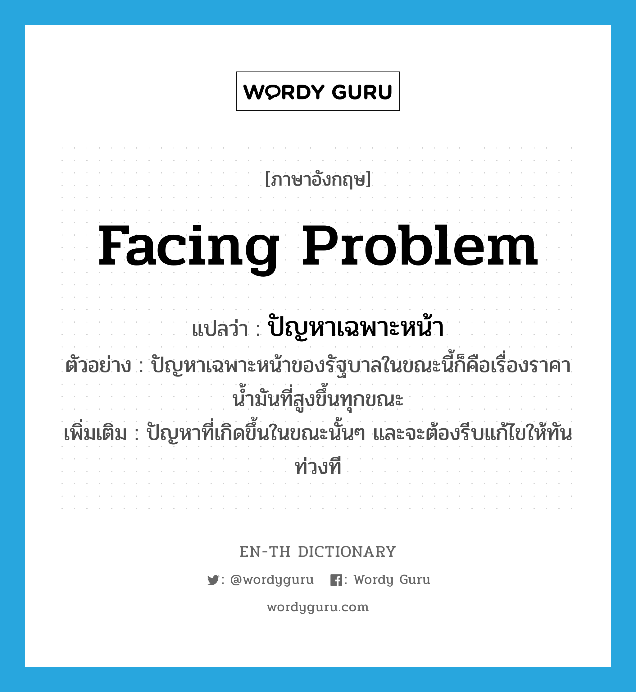 facing problem แปลว่า?, คำศัพท์ภาษาอังกฤษ facing problem แปลว่า ปัญหาเฉพาะหน้า ประเภท N ตัวอย่าง ปัญหาเฉพาะหน้าของรัฐบาลในขณะนี้ก็คือเรื่องราคาน้ำมันที่สูงขึ้นทุกขณะ เพิ่มเติม ปัญหาที่เกิดขึ้นในขณะนั้นๆ และจะต้องรีบแก้ไขให้ทันท่วงที หมวด N