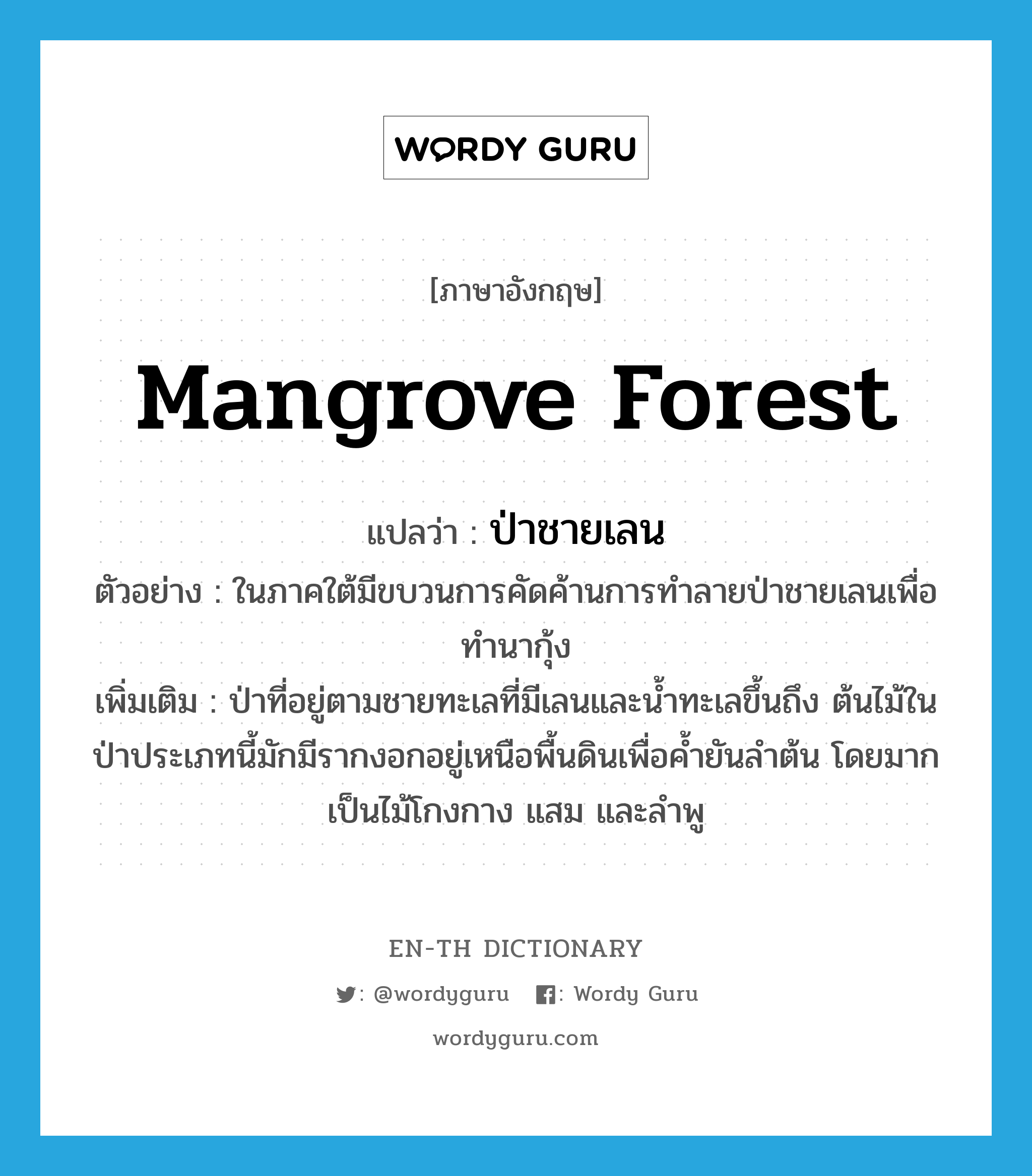 mangrove forest แปลว่า?, คำศัพท์ภาษาอังกฤษ mangrove forest แปลว่า ป่าชายเลน ประเภท N ตัวอย่าง ในภาคใต้มีขบวนการคัดค้านการทำลายป่าชายเลนเพื่อทำนากุ้ง เพิ่มเติม ป่าที่อยู่ตามชายทะเลที่มีเลนและน้ำทะเลขึ้นถึง ต้นไม้ในป่าประเภทนี้มักมีรากงอกอยู่เหนือพื้นดินเพื่อค้ำยันลำต้น โดยมากเป็นไม้โกงกาง แสม และลำพู หมวด N