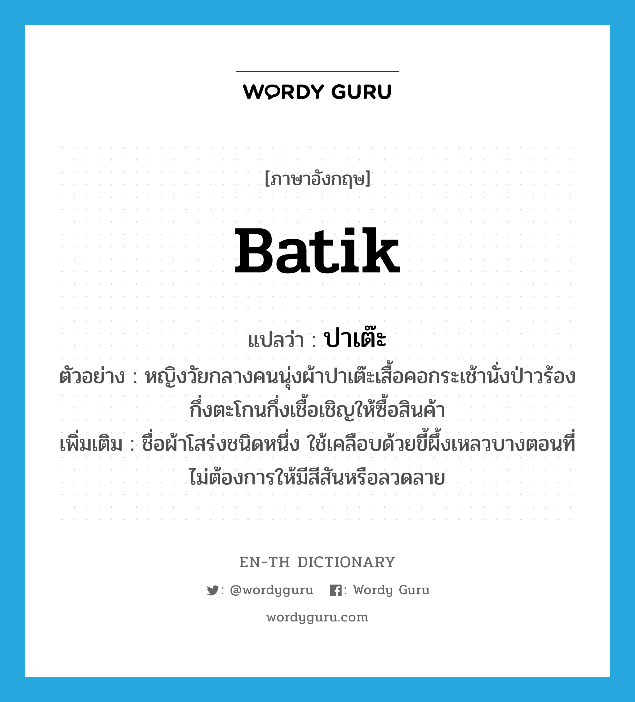 batik แปลว่า?, คำศัพท์ภาษาอังกฤษ batik แปลว่า ปาเต๊ะ ประเภท N ตัวอย่าง หญิงวัยกลางคนนุ่งผ้าปาเต๊ะเสื้อคอกระเช้านั่งป่าวร้องกึ่งตะโกนกึ่งเชื้อเชิญให้ซื้อสินค้า เพิ่มเติม ชื่อผ้าโสร่งชนิดหนึ่ง ใช้เคลือบด้วยขี้ผึ้งเหลวบางตอนที่ไม่ต้องการให้มีสีสันหรือลวดลาย หมวด N