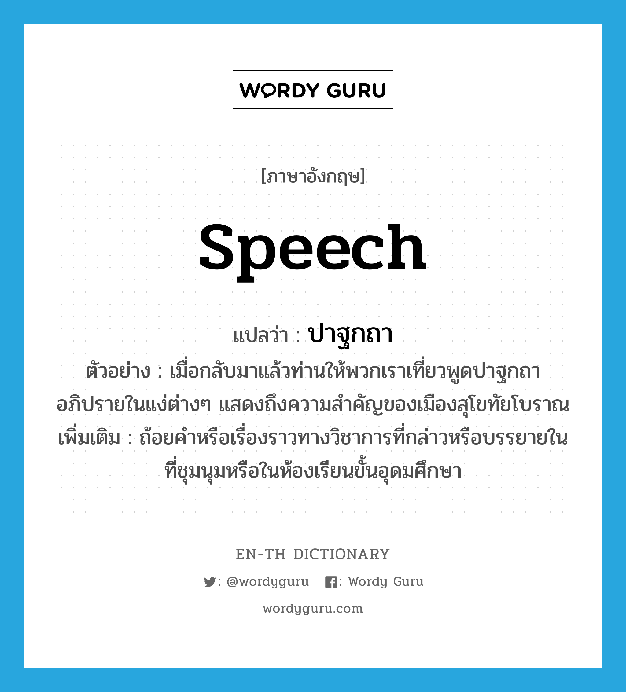 speech แปลว่า?, คำศัพท์ภาษาอังกฤษ speech แปลว่า ปาฐกถา ประเภท N ตัวอย่าง เมื่อกลับมาแล้วท่านให้พวกเราเที่ยวพูดปาฐกถาอภิปรายในแง่ต่างๆ แสดงถึงความสำคัญของเมืองสุโขทัยโบราณ เพิ่มเติม ถ้อยคำหรือเรื่องราวทางวิชาการที่กล่าวหรือบรรยายในที่ชุมนุมหรือในห้องเรียนขั้นอุดมศึกษา หมวด N