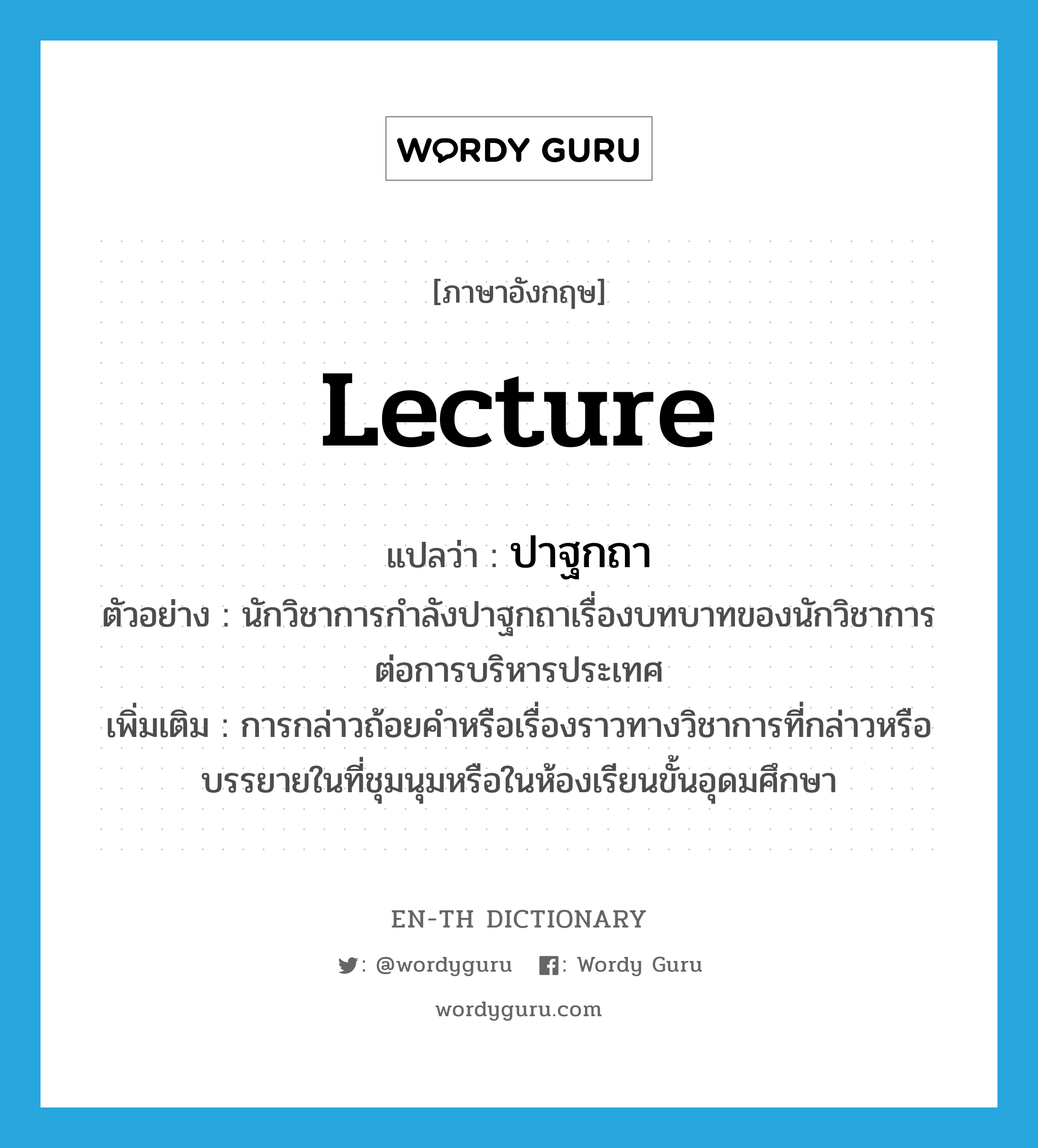 lecture แปลว่า?, คำศัพท์ภาษาอังกฤษ lecture แปลว่า ปาฐกถา ประเภท V ตัวอย่าง นักวิชาการกำลังปาฐกถาเรื่องบทบาทของนักวิชาการต่อการบริหารประเทศ เพิ่มเติม การกล่าวถ้อยคำหรือเรื่องราวทางวิชาการที่กล่าวหรือบรรยายในที่ชุมนุมหรือในห้องเรียนขั้นอุดมศึกษา หมวด V