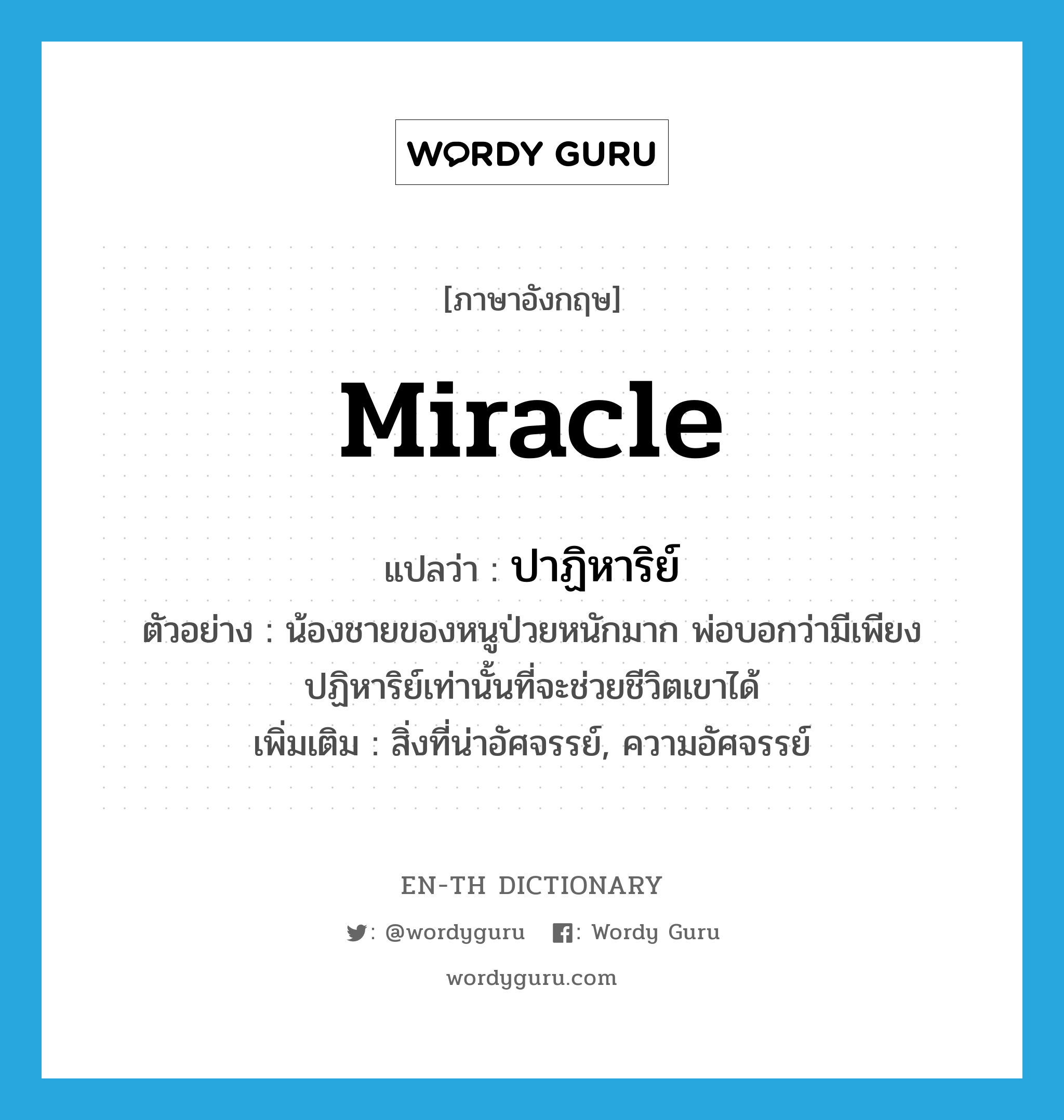 miracle แปลว่า?, คำศัพท์ภาษาอังกฤษ miracle แปลว่า ปาฏิหาริย์ ประเภท N ตัวอย่าง น้องชายของหนูป่วยหนักมาก พ่อบอกว่ามีเพียงปฏิหาริย์เท่านั้นที่จะช่วยชีวิตเขาได้ เพิ่มเติม สิ่งที่น่าอัศจรรย์, ความอัศจรรย์ หมวด N