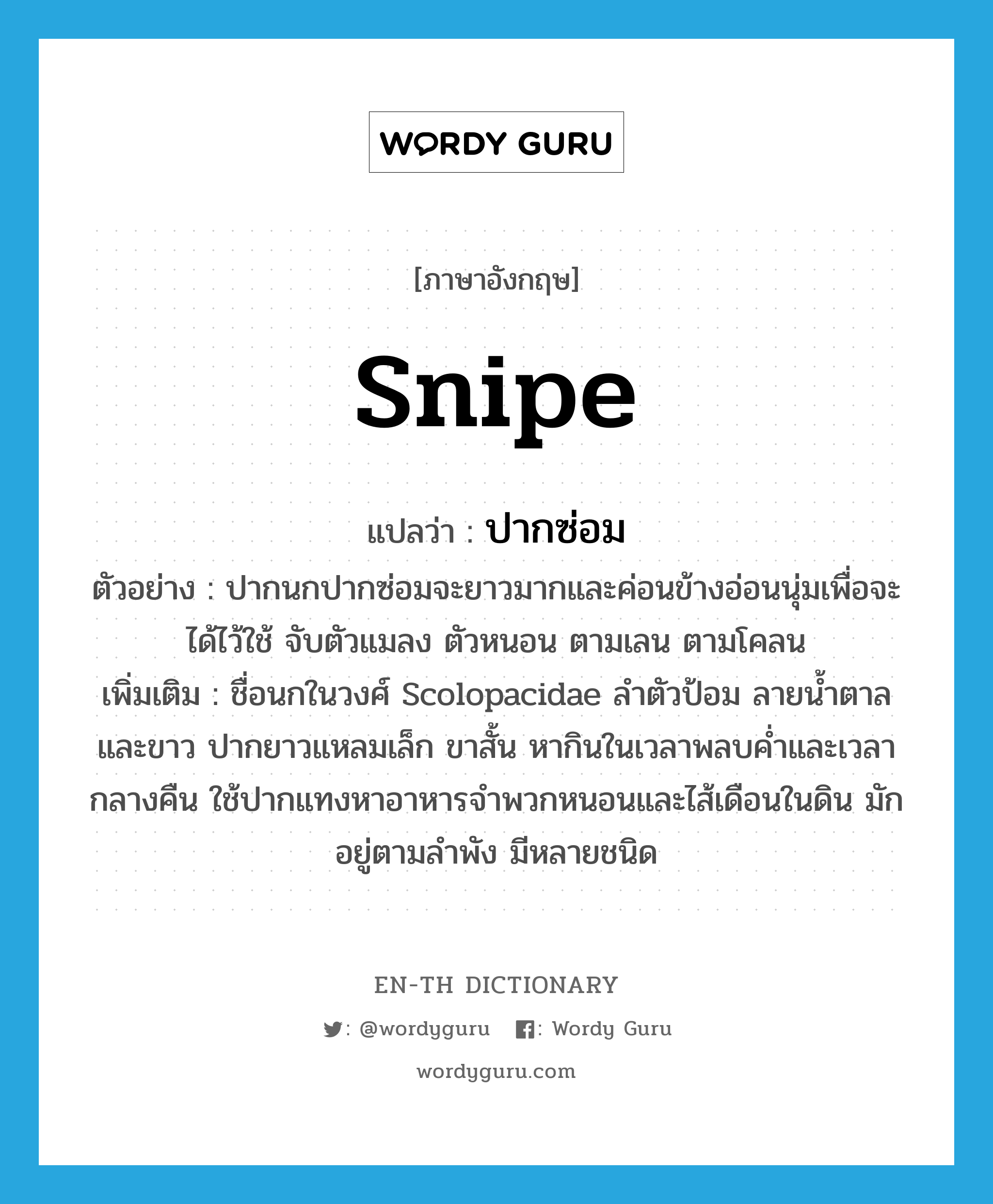 snipe แปลว่า?, คำศัพท์ภาษาอังกฤษ snipe แปลว่า ปากซ่อม ประเภท N ตัวอย่าง ปากนกปากซ่อมจะยาวมากและค่อนข้างอ่อนนุ่มเพื่อจะได้ไว้ใช้ จับตัวแมลง ตัวหนอน ตามเลน ตามโคลน เพิ่มเติม ชื่อนกในวงศ์ Scolopacidae ลำตัวป้อม ลายน้ำตาลและขาว ปากยาวแหลมเล็ก ขาสั้น หากินในเวลาพลบค่ำและเวลากลางคืน ใช้ปากแทงหาอาหารจำพวกหนอนและไส้เดือนในดิน มักอยู่ตามลำพัง มีหลายชนิด หมวด N