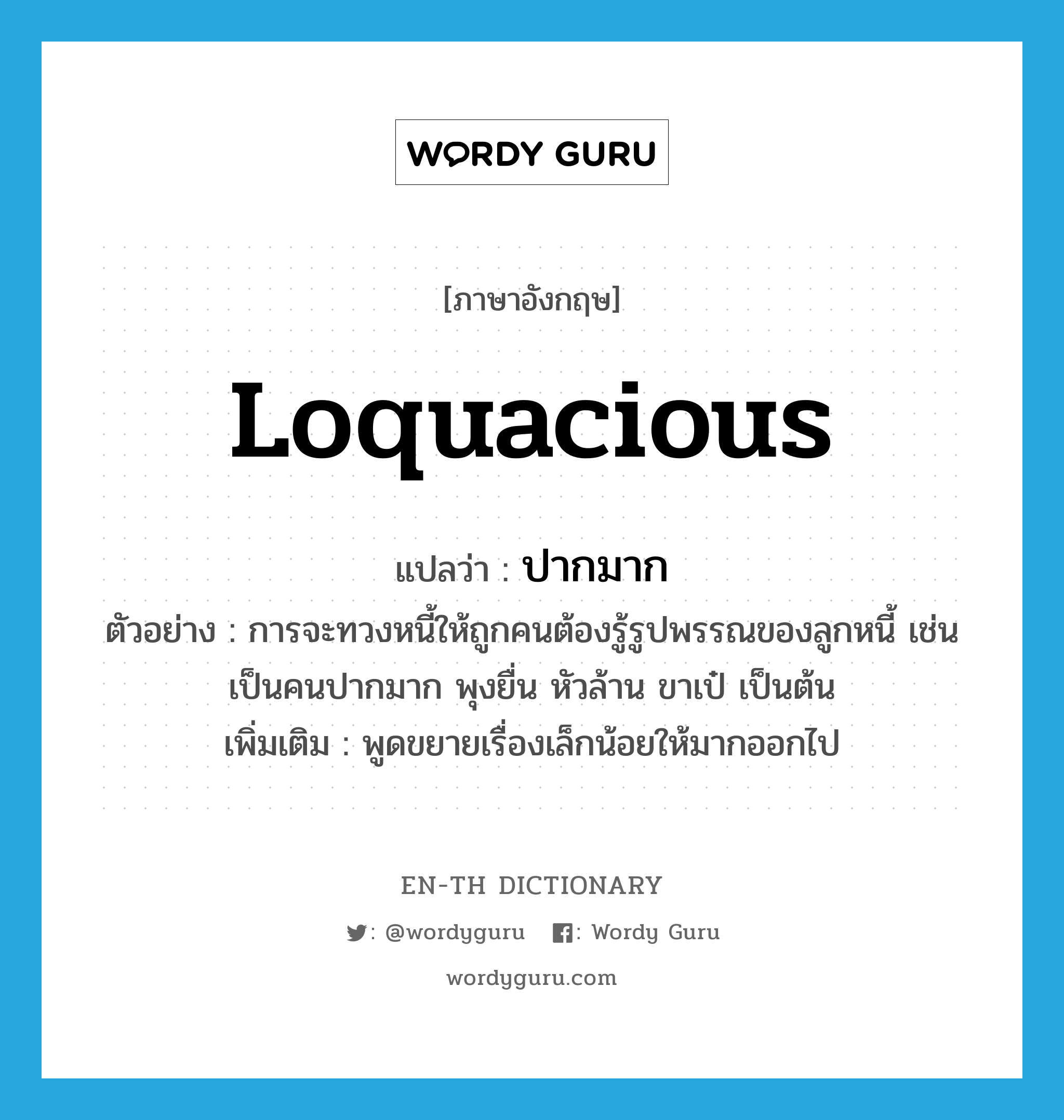 loquacious แปลว่า?, คำศัพท์ภาษาอังกฤษ loquacious แปลว่า ปากมาก ประเภท ADJ ตัวอย่าง การจะทวงหนี้ให้ถูกคนต้องรู้รูปพรรณของลูกหนี้ เช่น เป็นคนปากมาก พุงยื่น หัวล้าน ขาเป๋ เป็นต้น เพิ่มเติม พูดขยายเรื่องเล็กน้อยให้มากออกไป หมวด ADJ