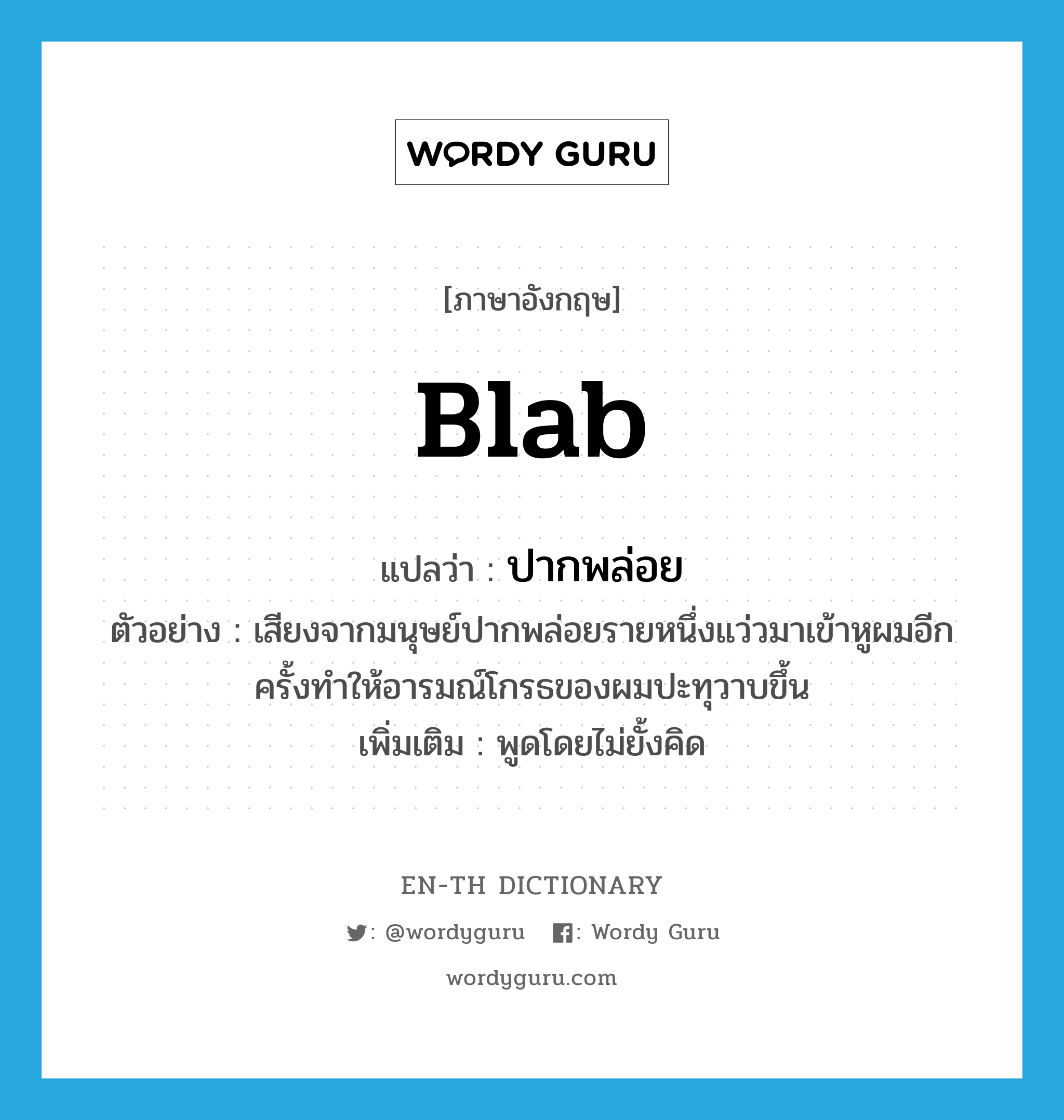 blab แปลว่า?, คำศัพท์ภาษาอังกฤษ blab แปลว่า ปากพล่อย ประเภท ADJ ตัวอย่าง เสียงจากมนุษย์ปากพล่อยรายหนึ่งแว่วมาเข้าหูผมอีกครั้งทำให้อารมณ์โกรธของผมปะทุวาบขึ้น เพิ่มเติม พูดโดยไม่ยั้งคิด หมวด ADJ