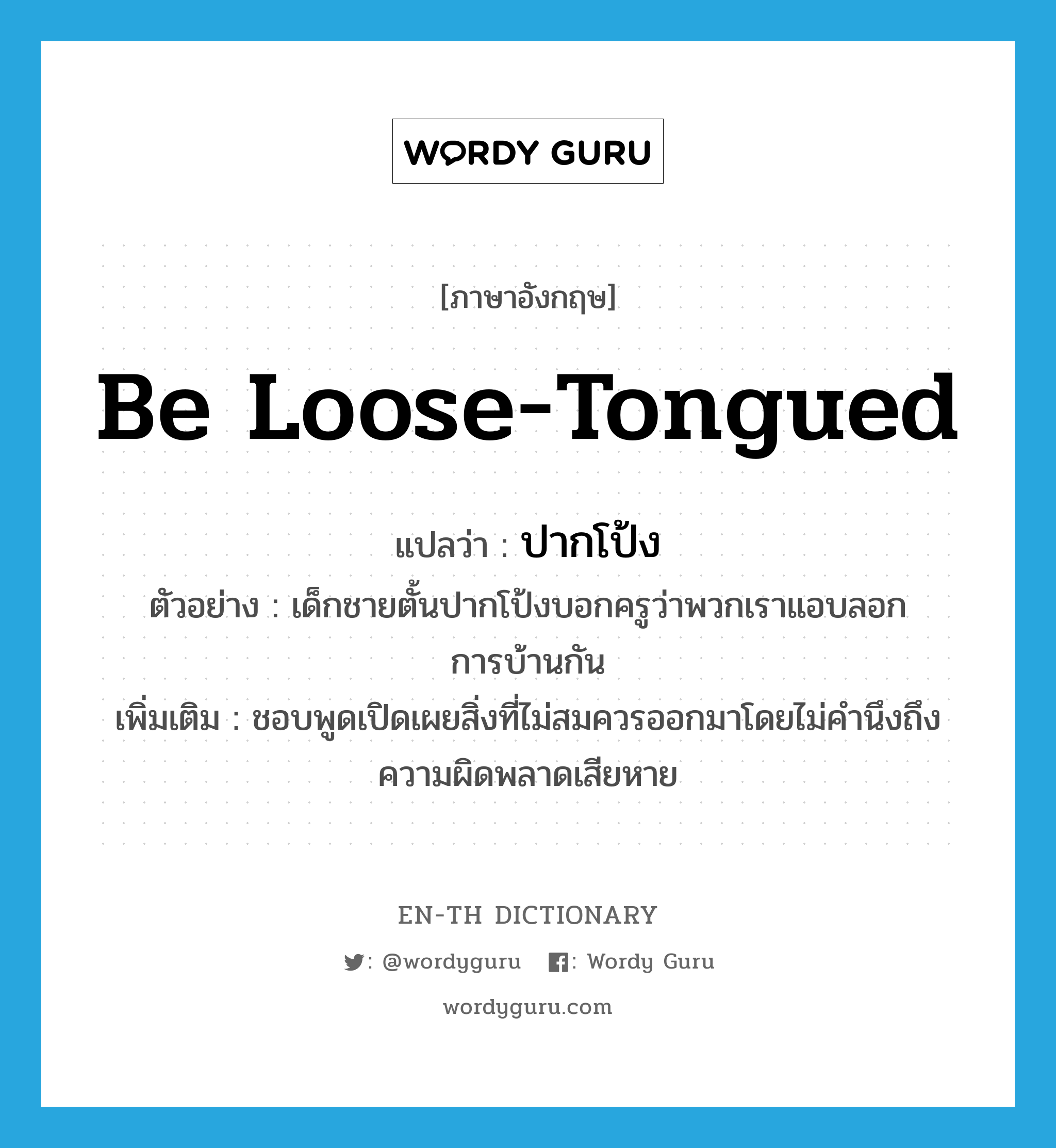 be loose-tongued แปลว่า?, คำศัพท์ภาษาอังกฤษ be loose-tongued แปลว่า ปากโป้ง ประเภท V ตัวอย่าง เด็กชายตั้นปากโป้งบอกครูว่าพวกเราแอบลอกการบ้านกัน เพิ่มเติม ชอบพูดเปิดเผยสิ่งที่ไม่สมควรออกมาโดยไม่คำนึงถึงความผิดพลาดเสียหาย หมวด V