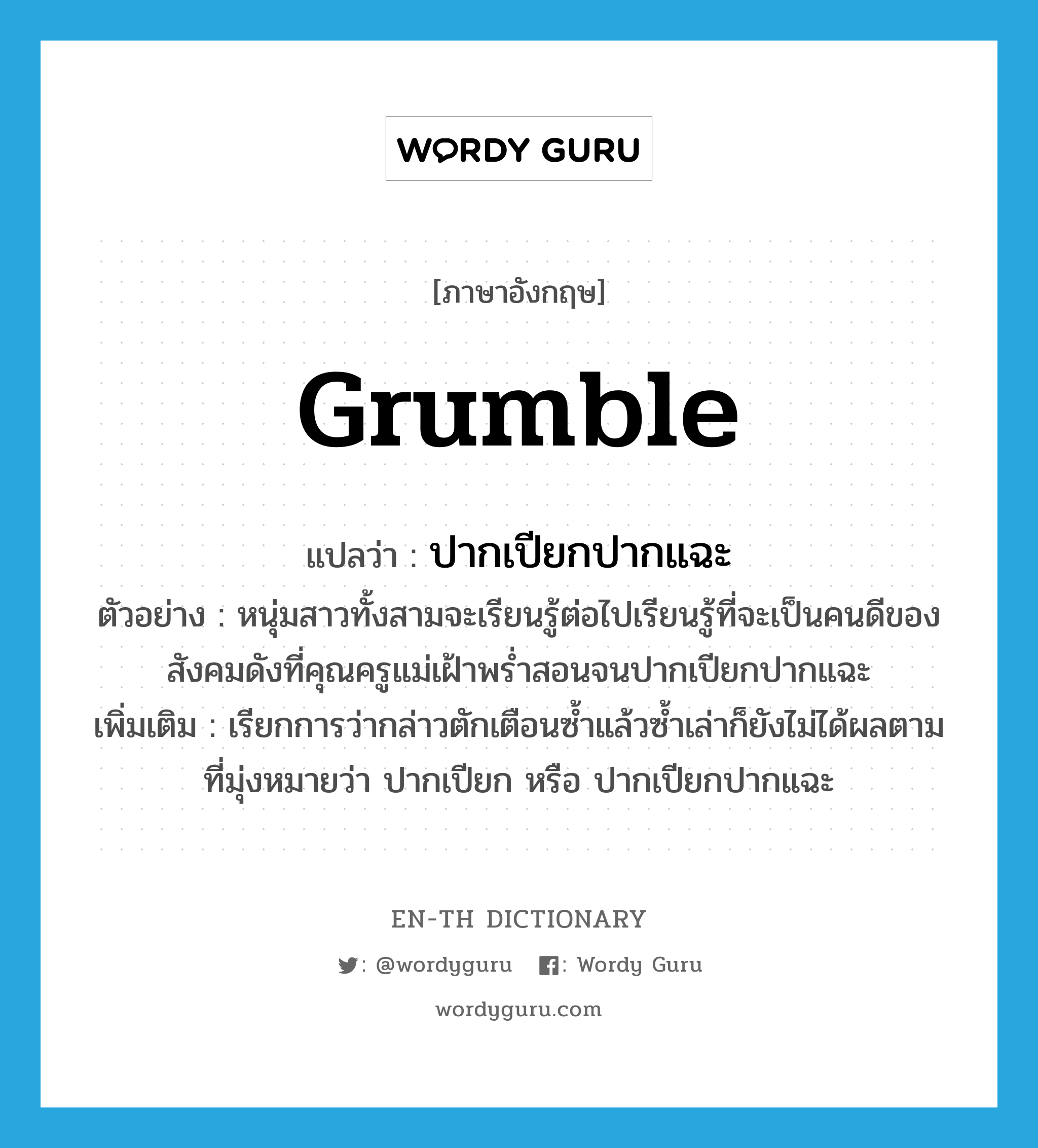 grumble แปลว่า?, คำศัพท์ภาษาอังกฤษ grumble แปลว่า ปากเปียกปากแฉะ ประเภท V ตัวอย่าง หนุ่มสาวทั้งสามจะเรียนรู้ต่อไปเรียนรู้ที่จะเป็นคนดีของสังคมดังที่คุณครูแม่เฝ้าพร่ำสอนจนปากเปียกปากแฉะ เพิ่มเติม เรียกการว่ากล่าวตักเตือนซ้ำแล้วซ้ำเล่าก็ยังไม่ได้ผลตามที่มุ่งหมายว่า ปากเปียก หรือ ปากเปียกปากแฉะ หมวด V