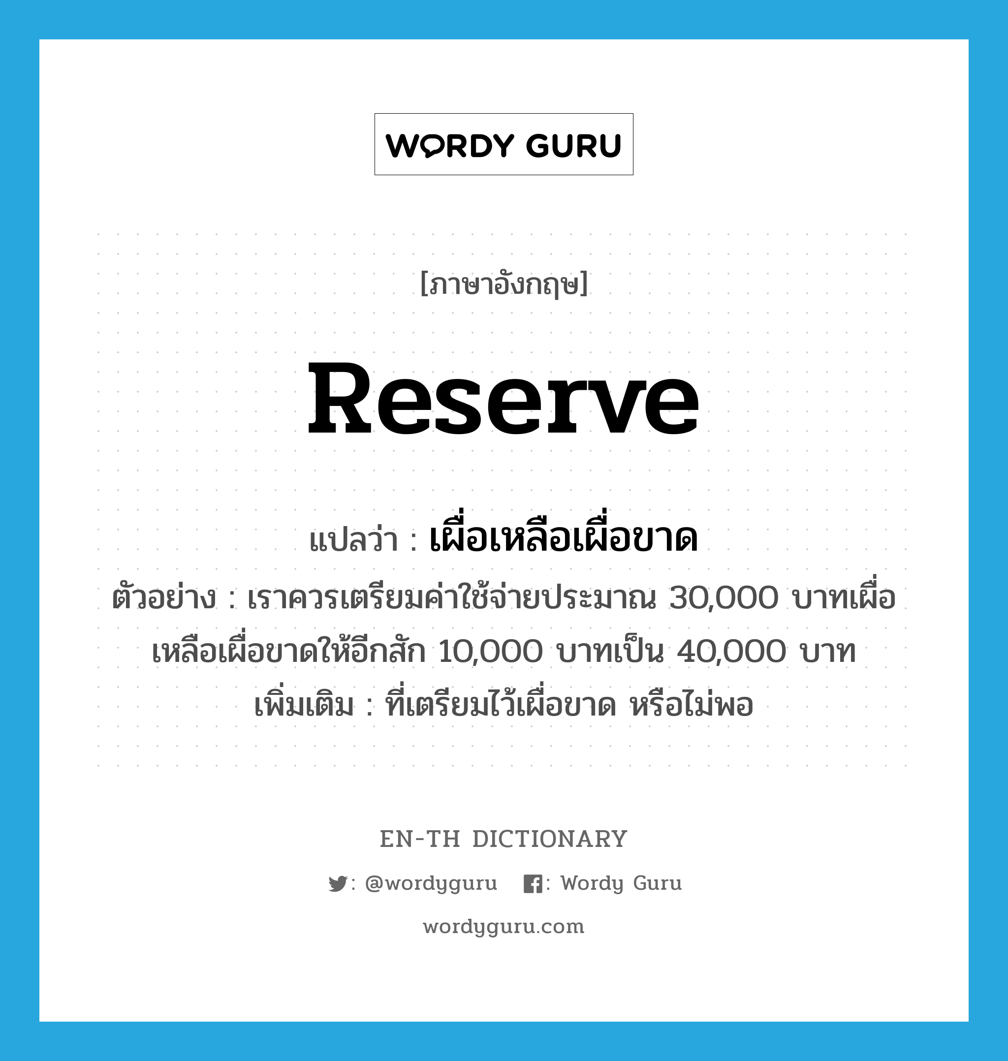 reserve แปลว่า?, คำศัพท์ภาษาอังกฤษ reserve แปลว่า เผื่อเหลือเผื่อขาด ประเภท V ตัวอย่าง เราควรเตรียมค่าใช้จ่ายประมาณ 30,000 บาทเผื่อเหลือเผื่อขาดให้อีกสัก 10,000 บาทเป็น 40,000 บาท เพิ่มเติม ที่เตรียมไว้เผื่อขาด หรือไม่พอ หมวด V