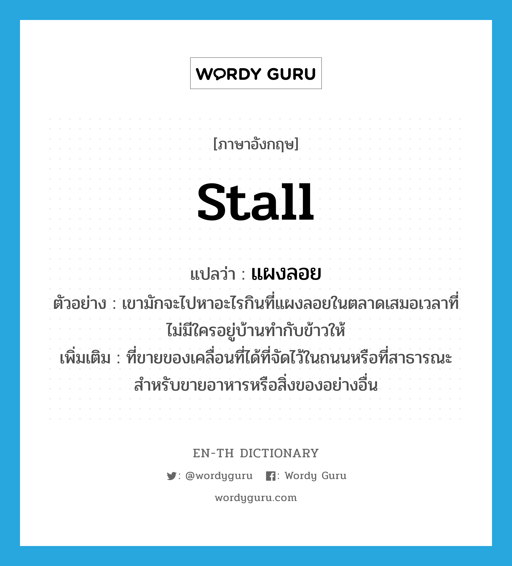 stall แปลว่า?, คำศัพท์ภาษาอังกฤษ stall แปลว่า แผงลอย ประเภท N ตัวอย่าง เขามักจะไปหาอะไรกินที่แผงลอยในตลาดเสมอเวลาที่ไม่มีใครอยู่บ้านทำกับข้าวให้ เพิ่มเติม ที่ขายของเคลื่อนที่ได้ที่จัดไว้ในถนนหรือที่สาธารณะ สําหรับขายอาหารหรือสิ่งของอย่างอื่น หมวด N