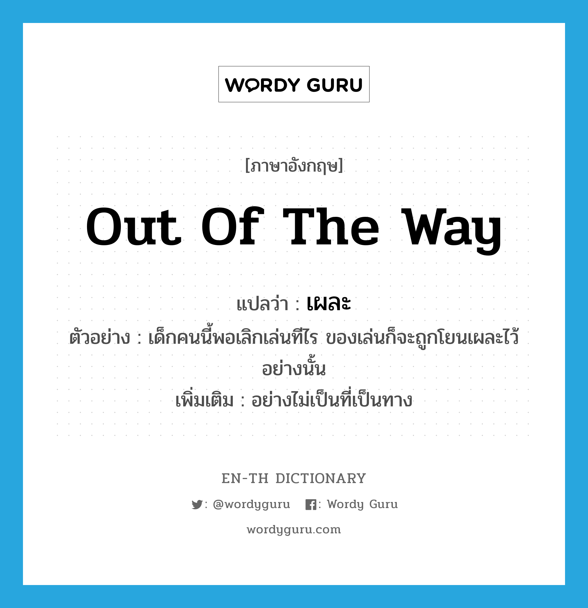 out of the way แปลว่า?, คำศัพท์ภาษาอังกฤษ out of the way แปลว่า เผละ ประเภท ADV ตัวอย่าง เด็กคนนี้พอเลิกเล่นทีไร ของเล่นก็จะถูกโยนเผละไว้อย่างนั้น เพิ่มเติม อย่างไม่เป็นที่เป็นทาง หมวด ADV