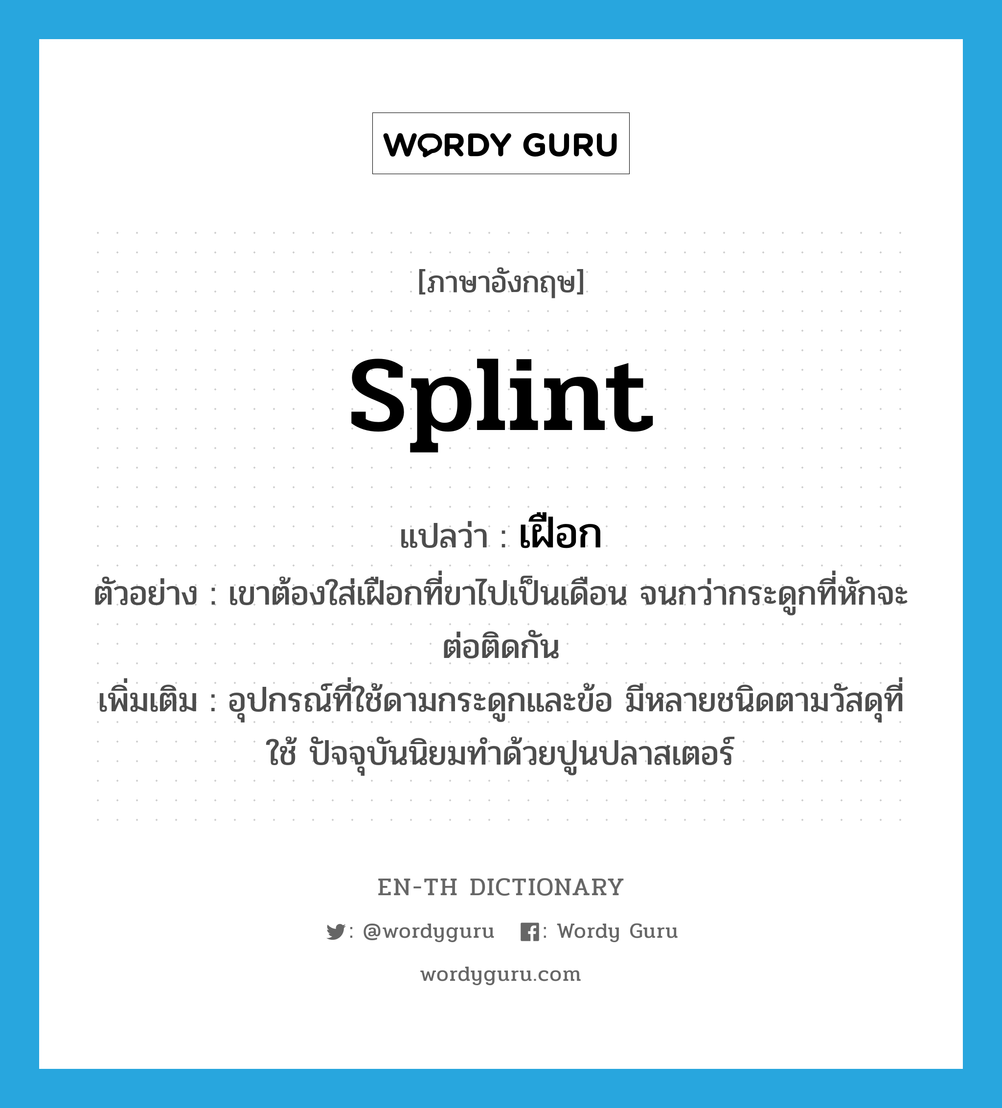 splint แปลว่า?, คำศัพท์ภาษาอังกฤษ splint แปลว่า เฝือก ประเภท N ตัวอย่าง เขาต้องใส่เฝือกที่ขาไปเป็นเดือน จนกว่ากระดูกที่หักจะต่อติดกัน เพิ่มเติม อุปกรณ์ที่ใช้ดามกระดูกและข้อ มีหลายชนิดตามวัสดุที่ใช้ ปัจจุบันนิยมทำด้วยปูนปลาสเตอร์ หมวด N