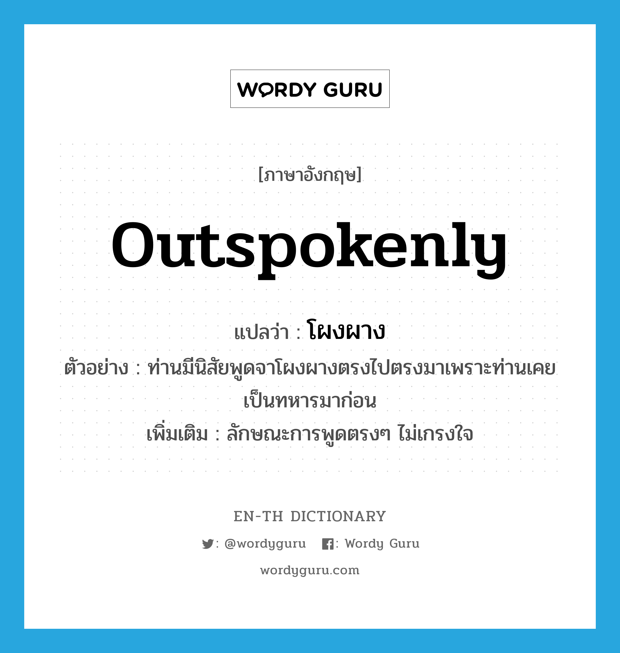 outspokenly แปลว่า?, คำศัพท์ภาษาอังกฤษ outspokenly แปลว่า โผงผาง ประเภท ADV ตัวอย่าง ท่านมีนิสัยพูดจาโผงผางตรงไปตรงมาเพราะท่านเคยเป็นทหารมาก่อน เพิ่มเติม ลักษณะการพูดตรงๆ ไม่เกรงใจ หมวด ADV