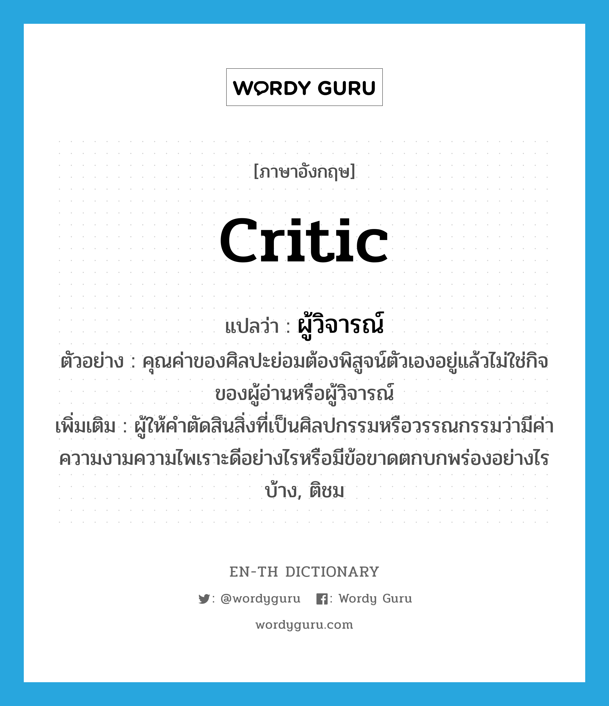 critic แปลว่า?, คำศัพท์ภาษาอังกฤษ critic แปลว่า ผู้วิจารณ์ ประเภท N ตัวอย่าง คุณค่าของศิลปะย่อมต้องพิสูจน์ตัวเองอยู่แล้วไม่ใช่กิจของผู้อ่านหรือผู้วิจารณ์ เพิ่มเติม ผู้ให้คำตัดสินสิ่งที่เป็นศิลปกรรมหรือวรรณกรรมว่ามีค่าความงามความไพเราะดีอย่างไรหรือมีข้อขาดตกบกพร่องอย่างไรบ้าง, ติชม หมวด N