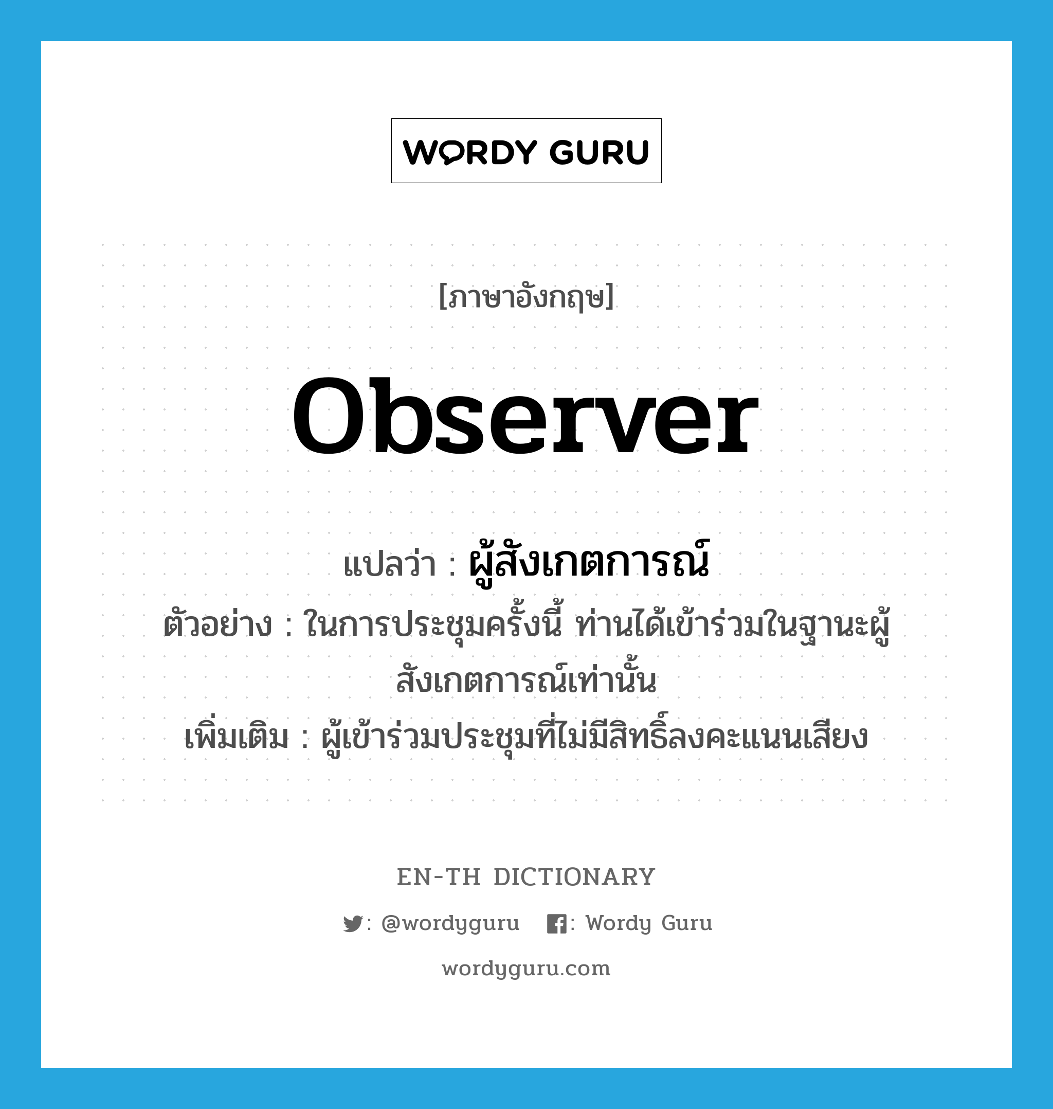 observer แปลว่า?, คำศัพท์ภาษาอังกฤษ observer แปลว่า ผู้สังเกตการณ์ ประเภท N ตัวอย่าง ในการประชุมครั้งนี้ ท่านได้เข้าร่วมในฐานะผู้สังเกตการณ์เท่านั้น เพิ่มเติม ผู้เข้าร่วมประชุมที่ไม่มีสิทธิ์ลงคะแนนเสียง หมวด N