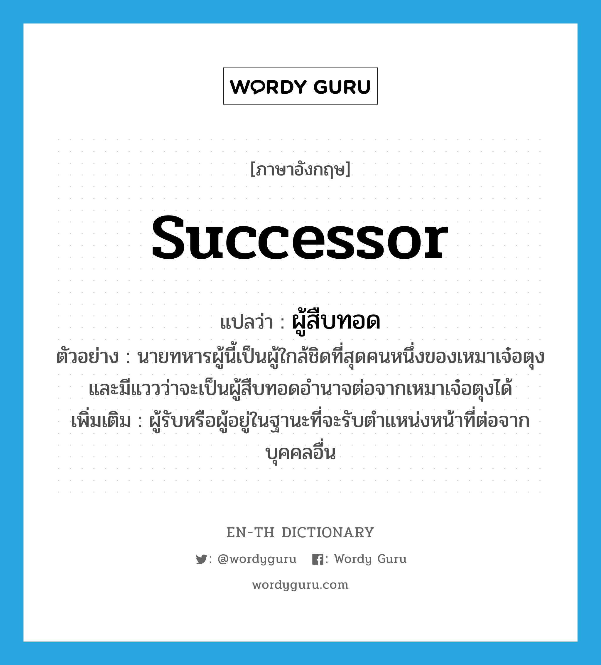 successor แปลว่า?, คำศัพท์ภาษาอังกฤษ successor แปลว่า ผู้สืบทอด ประเภท N ตัวอย่าง นายทหารผู้นี้เป็นผู้ใกล้ชิดที่สุดคนหนึ่งของเหมาเจ๋อตุง และมีแววว่าจะเป็นผู้สืบทอดอำนาจต่อจากเหมาเจ๋อตุงได้ เพิ่มเติม ผู้รับหรือผู้อยู่ในฐานะที่จะรับตำแหน่งหน้าที่ต่อจากบุคคลอื่น หมวด N