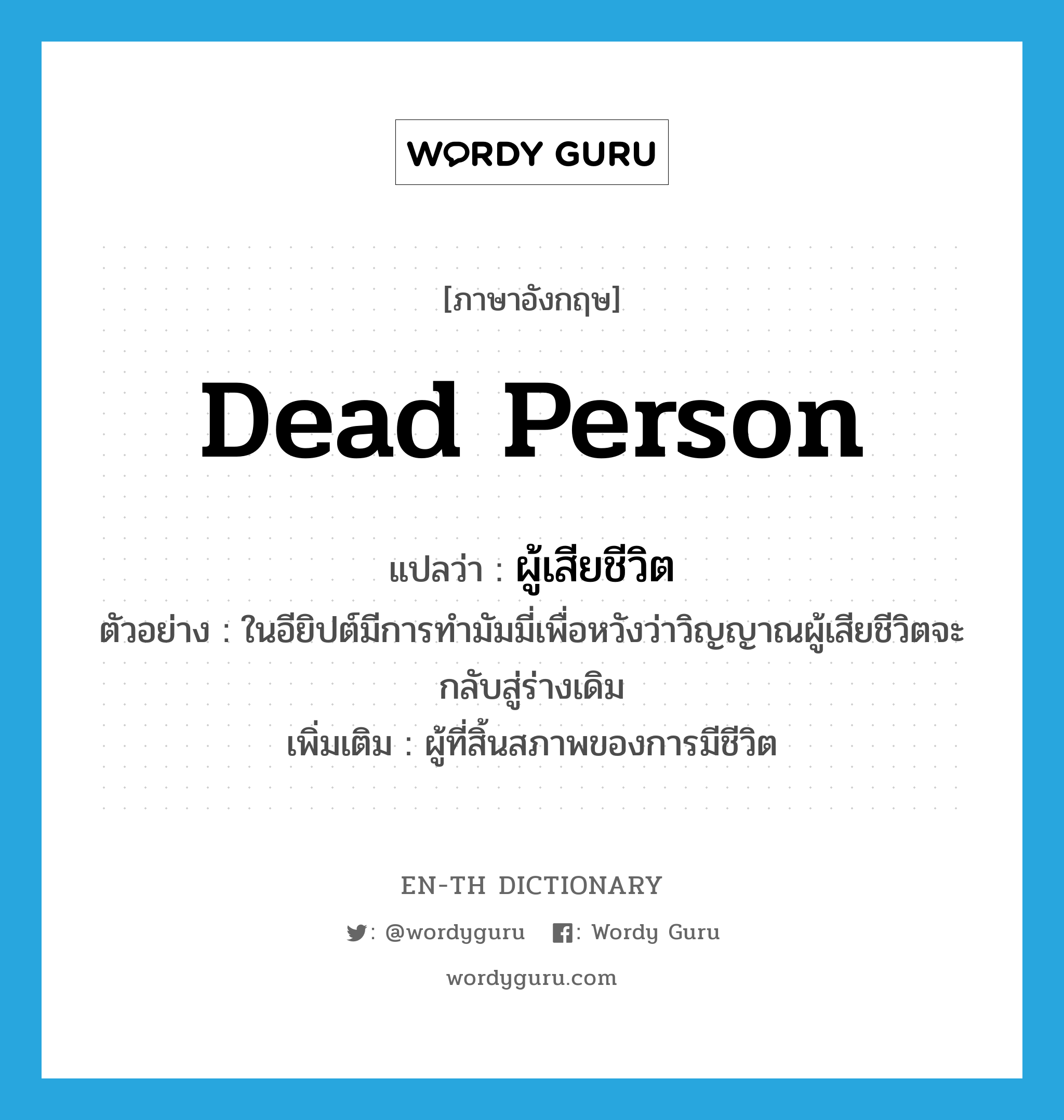 dead person แปลว่า?, คำศัพท์ภาษาอังกฤษ dead person แปลว่า ผู้เสียชีวิต ประเภท N ตัวอย่าง ในอียิปต์มีการทำมัมมี่เพื่อหวังว่าวิญญาณผู้เสียชีวิตจะกลับสู่ร่างเดิม เพิ่มเติม ผู้ที่สิ้นสภาพของการมีชีวิต หมวด N