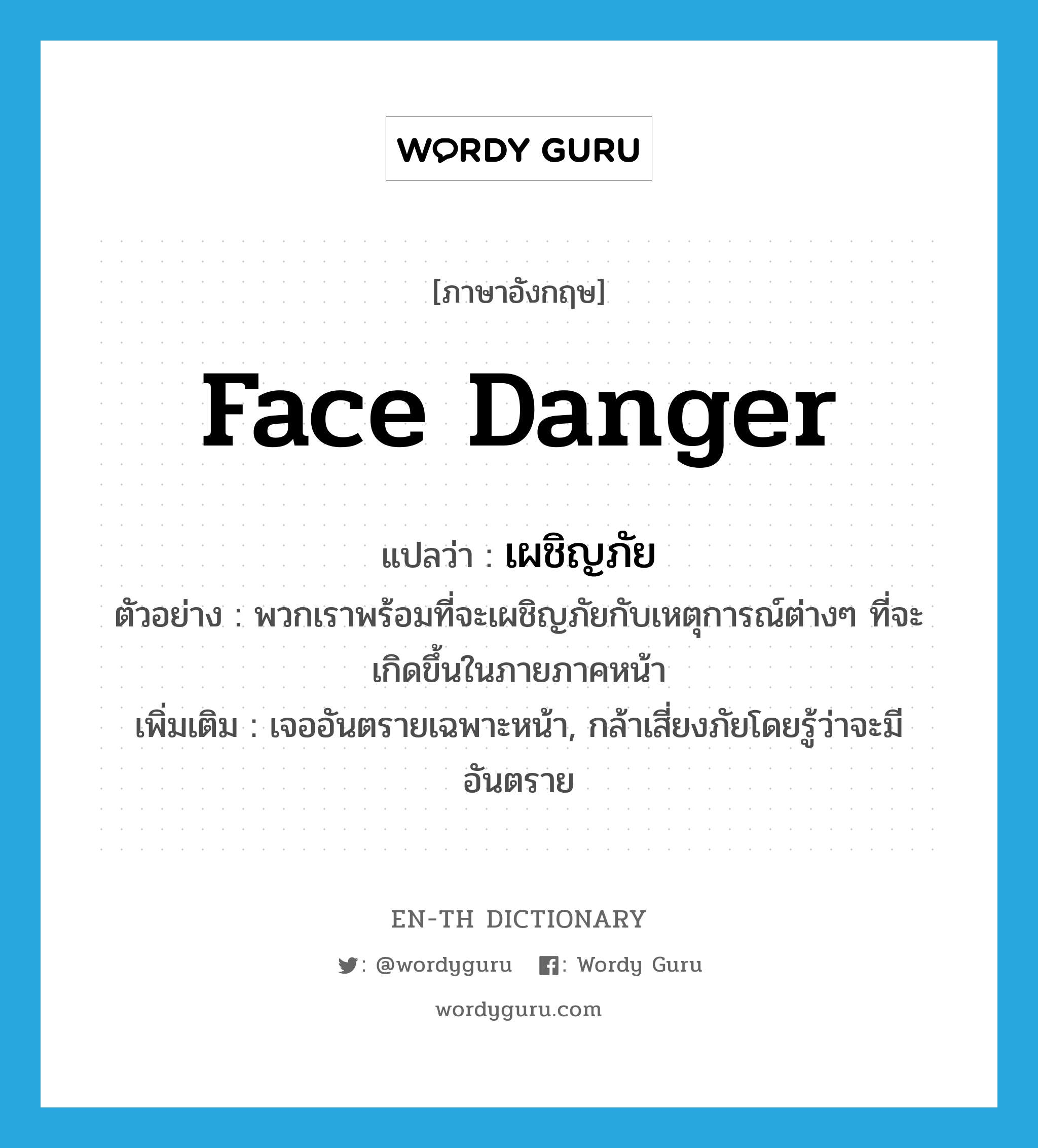 face danger แปลว่า?, คำศัพท์ภาษาอังกฤษ face danger แปลว่า เผชิญภัย ประเภท V ตัวอย่าง พวกเราพร้อมที่จะเผชิญภัยกับเหตุการณ์ต่างๆ ที่จะเกิดขึ้นในภายภาคหน้า เพิ่มเติม เจออันตรายเฉพาะหน้า, กล้าเสี่ยงภัยโดยรู้ว่าจะมีอันตราย หมวด V