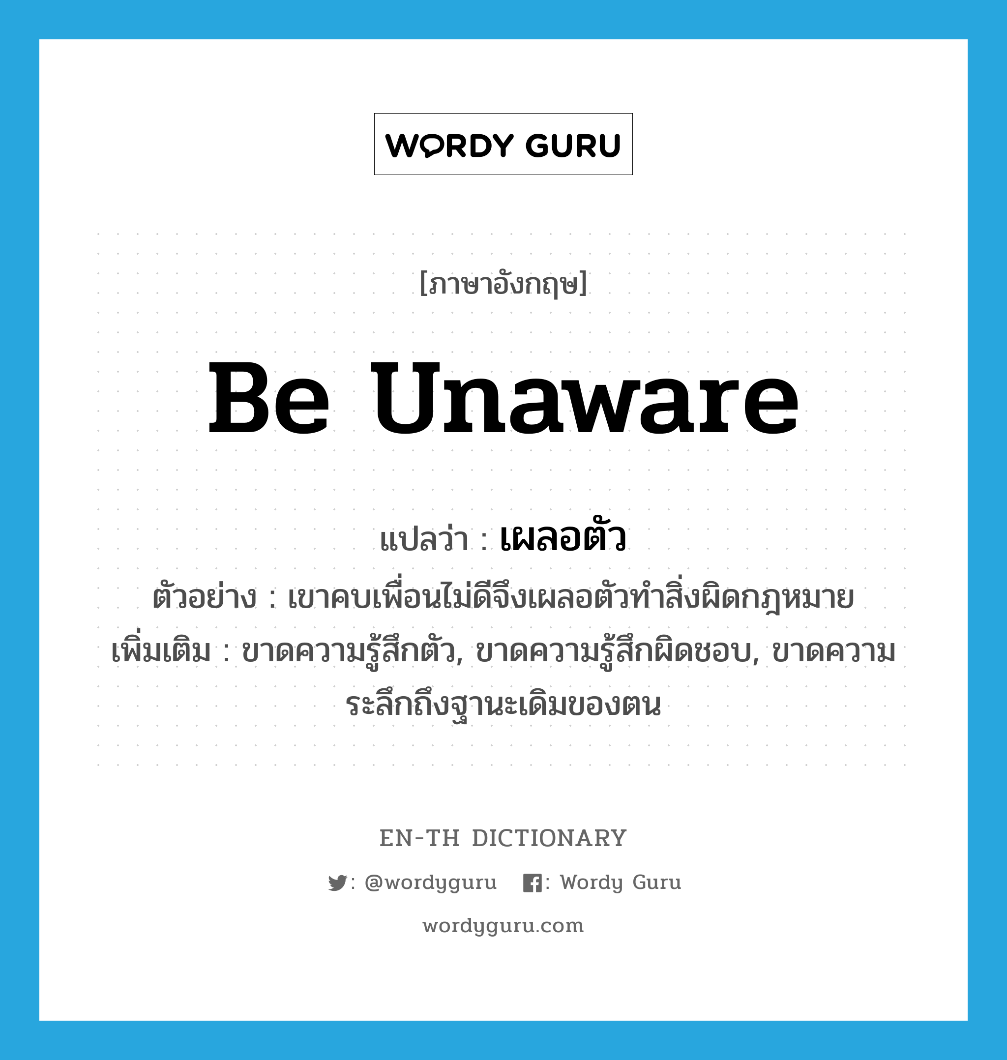 be unaware แปลว่า?, คำศัพท์ภาษาอังกฤษ be unaware แปลว่า เผลอตัว ประเภท V ตัวอย่าง เขาคบเพื่อนไม่ดีจึงเผลอตัวทำสิ่งผิดกฎหมาย เพิ่มเติม ขาดความรู้สึกตัว, ขาดความรู้สึกผิดชอบ, ขาดความระลึกถึงฐานะเดิมของตน หมวด V