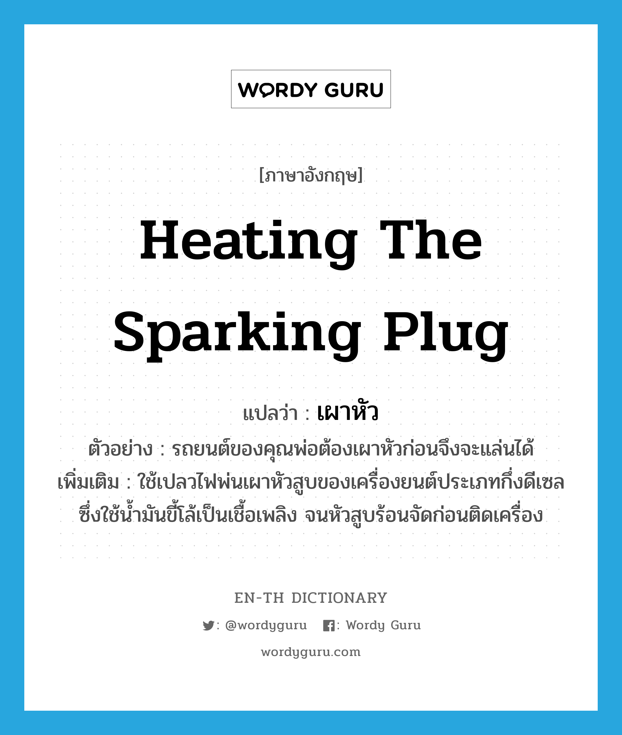 heating the sparking plug แปลว่า?, คำศัพท์ภาษาอังกฤษ heating the sparking plug แปลว่า เผาหัว ประเภท V ตัวอย่าง รถยนต์ของคุณพ่อต้องเผาหัวก่อนจึงจะแล่นได้ เพิ่มเติม ใช้เปลวไฟพ่นเผาหัวสูบของเครื่องยนต์ประเภทกึ่งดีเซลซึ่งใช้น้ำมันขี้โล้เป็นเชื้อเพลิง จนหัวสูบร้อนจัดก่อนติดเครื่อง หมวด V