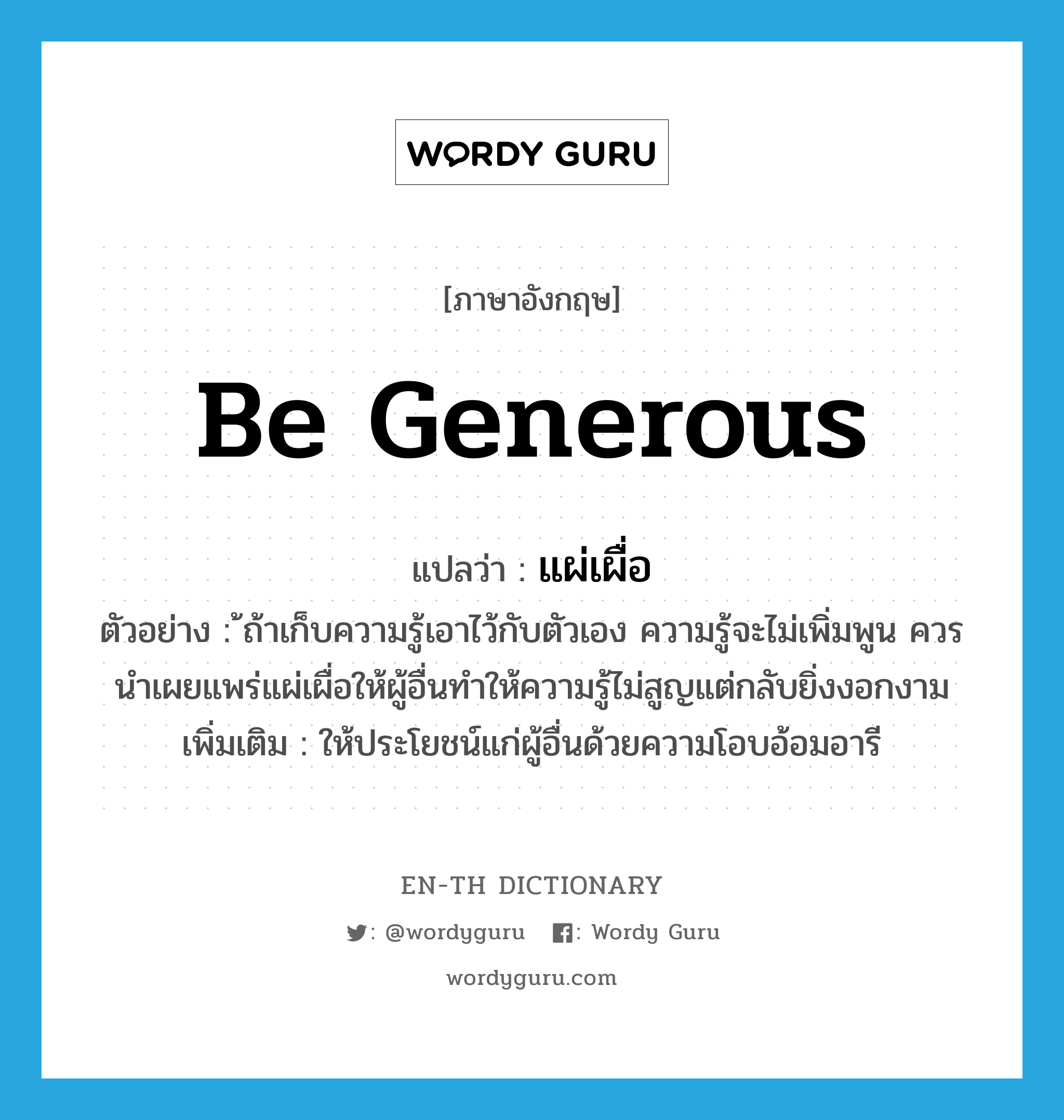 be generous แปลว่า?, คำศัพท์ภาษาอังกฤษ be generous แปลว่า แผ่เผื่อ ประเภท V ตัวอย่าง ้ถ้าเก็บความรู้เอาไว้กับตัวเอง ความรู้จะไม่เพิ่มพูน ควรนำเผยแพร่แผ่เผื่อให้ผู้อื่นทำให้ความรู้ไม่สูญแต่กลับยิ่งงอกงาม เพิ่มเติม ให้ประโยชน์แก่ผู้อื่นด้วยความโอบอ้อมอารี หมวด V