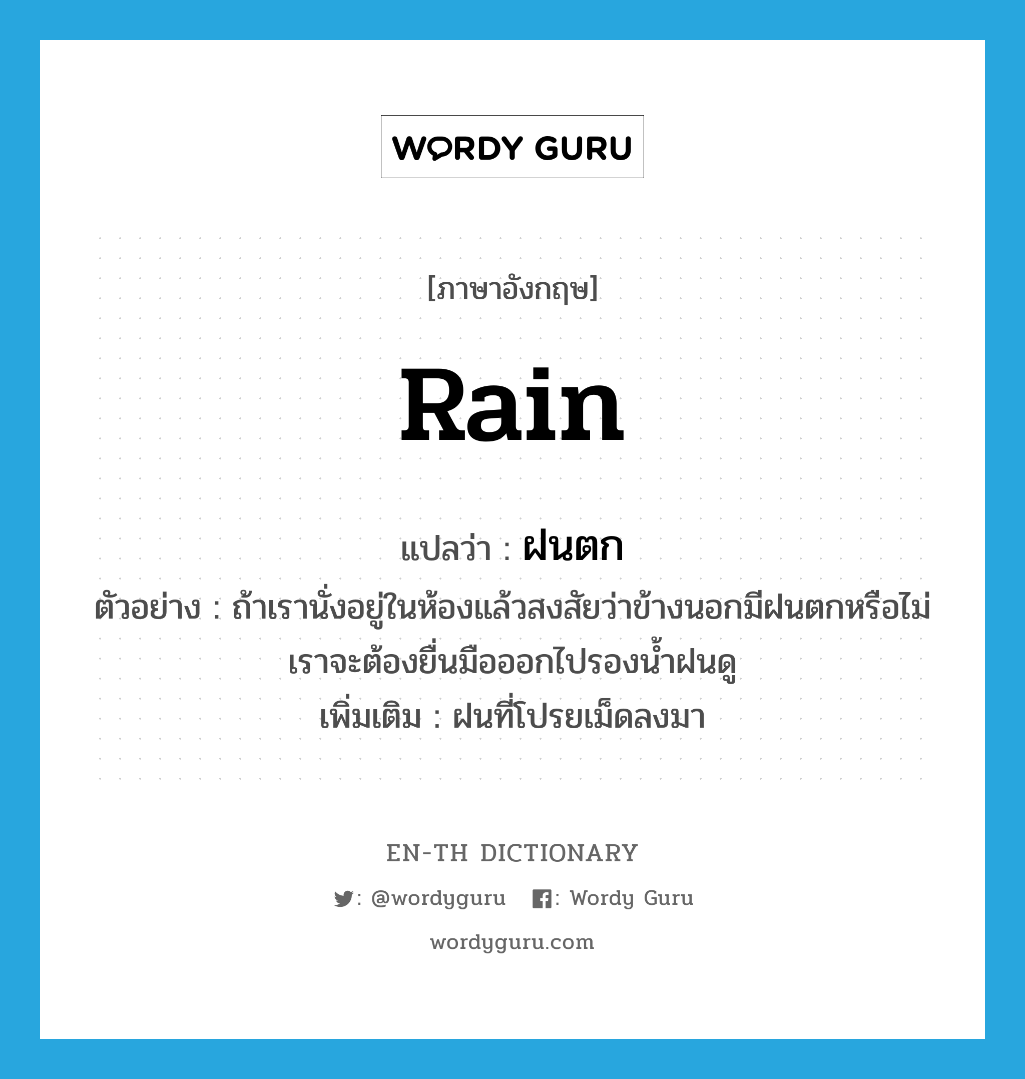 rain แปลว่า?, คำศัพท์ภาษาอังกฤษ rain แปลว่า ฝนตก ประเภท N ตัวอย่าง ถ้าเรานั่งอยู่ในห้องแล้วสงสัยว่าข้างนอกมีฝนตกหรือไม่ เราจะต้องยื่นมือออกไปรองน้ำฝนดู เพิ่มเติม ฝนที่โปรยเม็ดลงมา หมวด N